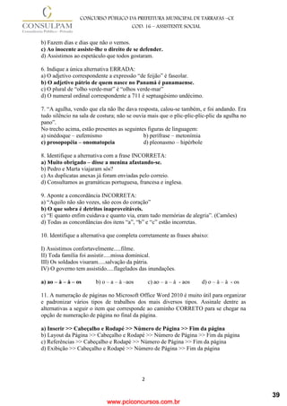 www.pciconcursos.com.br
2
CONCURSO PÚBLICO DA PREFEITURA MUNICIPAL DE TARRAFAS –CE
COD: 16 – ASSISTENTE SOCIAL
b) Fazem dias e dias que não o vemos.
c) Ao inocente assiste-lhe o direito de se defender.
d) Assistimos ao espetáculo que todos gostaram.
6. Indique a única alternativa ERRADA:
a) O adjetivo correspondente a expressão “de feijão” é faseolar.
b) O adjetivo pátrio de quem nasce no Panamá é panamaense.
c) O plural de “olho verde-mar” é “olhos verde-mar”
d) O numeral ordinal correspondente a 711 é septuagésimo undécimo.
7. “A agulha, vendo que ela não lhe dava resposta, calou-se também, e foi andando. Era
tudo silêncio na sala de costura; não se ouvia mais que o plic-plic-plic-plic da agulha no
pano”.
No trecho acima, estão presentes as seguintes figuras de linguagem:
a) sinédoque – eufemismo b) perífrase – metonímia
c) prosopopéia – onomatopeia d) pleonasmo – hipérbole
8. Identifique a alternativa com a frase INCORRETA:
a) Muito obrigado – disse a menina afastando-se.
b) Pedro e Marta viajaram sós?
c) As duplicatas anexas já foram enviadas pelo correio.
d) Consultamos as gramáticas portuguesa, francesa e inglesa.
9. Aponte a concordância INCORRETA:
a) “Aquilo não são vozes, são ecos do coração”
b) O que sobra é detritos inaproveitáveis.
c) “E quanto enfim cuidava e quanto via, eram tudo memórias de alegria”. (Camões)
d) Todas as concordâncias dos itens “a”, “b” e “c” estão incorretas.
10. Identifique a alternativa que completa corretamente as frases abaixo:
I) Assistimos confortavelmente.....filme.
II) Toda família foi assistir.....missa dominical.
III) Os soldados visaram.....salvação da pátria.
IV) O governo tem assistido.....flagelados das inundações.
a) ao – à – à – os b) o – a – à –aos c) ao – a – à - aos d) o – à – à - os
11. A numeração de páginas no Microsoft Office Word 2010 é muito útil para organizar
e padronizar vários tipos de trabalhos dos mais diversos tipos. Assinale dentre as
alternativas a seguir o item que corresponde ao caminho CORRETO para se chegar na
opção de numeração de página no final da página.
a) Inserir >> Cabeçalho e Rodapé >> Número de Página >> Fim da página
b) Layout da Página >> Cabeçalho e Rodapé >> Número de Página >> Fim da página
c) Referências >> Cabeçalho e Rodapé >> Número de Página >> Fim da página
d) Exibição >> Cabeçalho e Rodapé >> Número de Página >> Fim da página
39
 