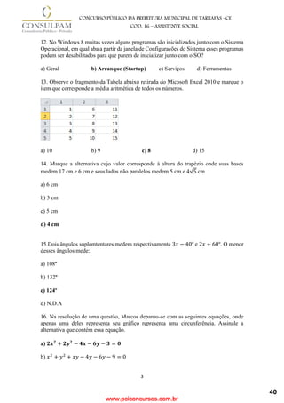 www.pciconcursos.com.br
3
CONCURSO PÚBLICO DA PREFEITURA MUNICIPAL DE TARRAFAS –CE
COD: 16 – ASSISTENTE SOCIAL
12. No Windows 8 muitas vezes alguns programas são inicializados junto com o Sistema
Operacional, em qual aba a partir da janela de Configurações do Sistema esses programas
podem ser desabilitados para que parem de inicializar junto com o SO?
a) Geral b) Arranque (Startup) c) Serviços d) Ferramentas
13. Observe o fragmento da Tabela abaixo retirada do Micosoft Excel 2010 e marque o
item que corresponde a média aritmética de todos os números.
a) 10 b) 9 c) 8 d) 15
14. Marque a alternativa cujo valor corresponde à altura do trapézio onde suas bases
medem 17 cm e 6 cm e seus lados não paralelos medem 5 cm e 4√5 cm.
a) 6 cm
b) 3 cm
c) 5 cm
d) 4 cm
15.Dois ângulos suplemtentares medem respectivamente 3𝑥 − 40º e 2𝑥 + 60º. O menor
desses ângulos mede:
a) 108º
b) 132º
c) 124º
d) N.D.A
16. Na resolução de uma questão, Marcos deparou-se com as seguintes equações, onde
apenas uma deles representa seu gráfico representa uma circunferência. Assinale a
alternativa que contém essa equação.
a) 𝟐𝒙𝟐
+ 𝟐𝒚𝟐
− 𝟒𝒙 − 𝟔𝒚 − 𝟑 = 𝟎
b) 𝑥2
+ 𝑦2
+ 𝑥𝑦 − 4𝑦 − 6𝑦 − 9 = 0
40
 