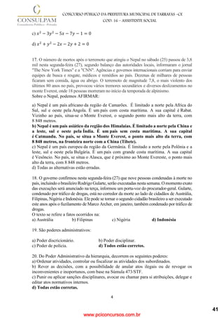 www.pciconcursos.com.br
4
CONCURSO PÚBLICO DA PREFEITURA MUNICIPAL DE TARRAFAS –CE
COD: 16 – ASSISTENTE SOCIAL
c) 𝑥2
− 3𝑦2
− 5𝑥 − 7𝑦 − 1 = 0
d) 𝑥2
+ 𝑦2
− 2𝑥 − 2𝑦 + 2 = 0
17. O número de mortos após o terremoto que atingiu o Nepal no sábado (25) passou de 3,8
mil nesta segunda-feira (27), segundo balanço das autoridades locais, informaram o jornal
"The New York Times" e a "CNN". Agências e governos internacionais corriam para enviar
equipes de busca e resgate, médicos e remédios ao país. Dezenas de milhares de pessoas
ficaram sem comida, água ou abrigo. O terremoto de magnitude 7,8, o mais violento dos
últimos 80 anos no país, provocou vários tremores secundários e diversos deslizamentos no
monte Everest, onde 18 pessoas morreram no início da temporada de alpinismo.
Sobre o Nepal, podemos AFIRMAR:
a) Nepal é um país africano da região de Camarões. É limitado a norte pela Africa do
Sul, sul e oeste pela Angola. É um país com costa marítima. A sua capital é Rabat.
Vizinho ao país, situa-se o Monte Everest, o segundo ponto mais alto da terra, com
8 848 metros.
b) Nepal é um país asiático da região dos Himalaias. É limitado a norte pela China e
a leste, sul e oeste pela Índia. É um país sem costa marítima. A sua capital
é Catmandu. No país, se situa o Monte Everest, o ponto mais alto da terra, com
8 848 metros, na fronteira norte com a China (Tibete).
c) Nepal é um país europeu da região da Germânia. É limitado a norte pela Polônia e a
leste, sul e oeste pela Bulgária. É um país com grande costa marítima. A sua capital
é Vesôncio. No país, se situa o Alasca, que é próximo ao Monte Evereste, o ponto mais
alto da terra, com 8 848 metros.
d) Todas as alternativas estão erradas.
18. O governo confirmou nesta segunda-feira (27) que nove pessoas condenadas à morte no
país, incluindo o brasileiro Rodrigo Gularte, serão executadas nesta semana. O momento exato
das execuções será anunciado na terça, informou um porta-voz do procurador-geral. Gularte,
condenado por tráfico de drogas, está no corredor da morte ao lado de cidadãos de Austrália,
Filipinas, Nigéria e Indonésia. Ele pode se tornar o segundo cidadão brasileiro a ser executado
este anos após o fuzilamento de Marco Archer, em janeiro, também condenado por tráfico de
drogas.
O texto se refere a fatos ocorridos na:
a) Austrália b) Filipinas c) Nigéria d) Indonésia
19. São poderes administrativos:
a) Poder discricionário. b) Poder disciplinar.
c) Poder de polícia. d) Todos estão corretos.
20. Do Poder Administrativo da hierarquia, decorrem os seguintes poderes:
a) Ordenar atividades, controlar ou fiscalizar as atividades dos subordinados.
b) Rever as decisões, com a possibilidade de anular atos ilegais ou de revogar os
inconvenientes e inoportunos, com base na Súmula 473/STF.
c) Punir ou aplicar sanções disciplinares, avocar ou chamar para si atribuições, delegar e
editar atos normativos internos.
d) Todas estão corretas.
41
 