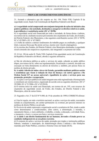 www.pciconcursos.com.br
5
CONCURSO PÚBLICO DA PREFEITURA MUNICIPAL DE TARRAFAS –CE
COD: 16 – ASSISTENTE SOCIAL
PROVA DE CONHECIMENTOS ESPECÍFICOS
21. Assinale a alternativa que diz respeito ao Art. 194, Título VIII, Capítulo II da
seguridade social, Seção I da Constituição da República Federativa do Brasil.
a) A seguridade social compreende um conjunto integrado de ações de iniciativa dos
poderes públicos e da sociedade, destinadas a assegurar os direitos relativos à saúde,
à previdência e à assistência social. (EC no 20/98).
b) A seguridade social será financiada por toda a sociedade, de forma direta e indireta,
nos termos da lei, mediante recursos provenientes dos orçamentos da União, dos Estados,
do Distrito Federal e dos Municípios, e das seguintes contribuições sociais: (EC no
20/98,
EC no
42/2003 e EC no
47/2005).
c) A folha de salários e demais rendimentos do trabalho pagos ou creditados, a qualquer
título, à pessoa física que lhe preste serviço, mesmo sem vínculo empregatício.
d) As receitas dos Estados, do Distrito Federal e dos Municípios destinadas à seguridade
social constarão dos respectivos orçamentos, não integrando o orçamento da União.
22. O Art. 196 da seção II, Título VIII, Capítulo II da seguridade social, da Constituição
da República Federativa do Brasil, aborda a seguinte afirmativa.
a) São de relevância pública as ações e serviços de saúde, cabendo ao poder público
dispor, nos termos da lei, sobre sua regulamentação, fiscalização e controle, devendo sua
execução ser feita diretamente ou através de terceiros e, também, por pessoa física ou
jurídica de direito privado.
b) A saúde é direito de todos e dever do Estado, garantido mediante políticas sociais
e econômicas que visem à redução do risco de doença e de outros agravos e Da
Ordem Social 117 ao acesso universal e igualitário às ações e serviços para sua
promoção, proteção e recuperação.
c) As ações e serviços públicos de saúde integram uma rede regionalizada e hierarquizada
e constituem um sistema único, organizado de acordo com as seguintes diretrizes: (EC no
29/2000, EC no
51/2006 e EC no
63/2010).
d) O sistema único de saúde será financiado, nos termos do art. 195, com recursos do
orçamento da seguridade social, da União, dos Estados, do Distrito Federal e dos
Municípios, além de outras fontes.
23. Segundo o Art. 2° da LEI Nº 8.080, de 19 de setembro de 1990 é CORRETO afirmar:
a) Esta lei regula, em todo o território nacional, as ações e serviços de saúde, executados
isolada ou conjuntamente, em caráter permanente ou eventual, por pessoas naturais ou
jurídicas de direito Público ou privado.
b) Os níveis de saúde expressam a organização social e econômica do País, tendo a saúde
como determinantes e condicionantes, entre outros, a alimentação, a moradia, o
saneamento básico, o meio ambiente, o trabalho, a renda, a educação, a atividade física,
o transporte, o lazer e o acesso aos bens e serviços essenciais.
c) A saúde é um direito fundamental do ser humano, devendo o Estado prover as
condições indispensáveis ao seu pleno exercício.
d) O conjunto de ações e serviços de saúde, prestados por órgãos e instituições públicas
federais, estaduais e municipais, da Administração direta e indireta e das fundações
mantidas pelo Poder Público, constitui o Sistema Único de Saúde (SUS).
42
 