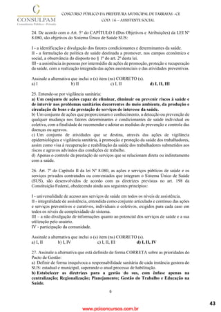 www.pciconcursos.com.br
6
CONCURSO PÚBLICO DA PREFEITURA MUNICIPAL DE TARRAFAS –CE
COD: 16 – ASSISTENTE SOCIAL
24. De acordo com o Art. 5° do CAPÍTULO I (Dos Objetivos e Atribuições) da LEI Nº
8.080, são objetivos do Sistema Único de Saúde SUS:
I - a identificação e divulgação dos fatores condicionantes e determinantes da saúde.
II - a formulação de política de saúde destinada a promover, nos campos econômico e
social, a observância do disposto no § 1º do art. 2º desta lei.
III - a assistência às pessoas por intermédio de ações de promoção, proteção e recuperação
da saúde, com a realização integrada das ações assistenciais e das atividades preventivas.
Assinale a alternativa que inclui o (s) item (ns) CORRETO (s).
a) I b) II c) I, II d) I, II, III
25. Entende-se por vigilância sanitária:
a) Um conjunto de ações capaz de eliminar, diminuir ou prevenir riscos à saúde e
de intervir nos problemas sanitários decorrentes do meio ambiente, da produção e
circulação de bens e da prestação de serviços de interesse da saúde.
b) Um conjunto de ações que proporcionam o conhecimento, a detecção ou prevenção de
qualquer mudança nos fatores determinantes e condicionantes de saúde individual ou
coletiva, com a finalidade de recomendar e adotar as medidas de prevenção e controle das
doenças ou agravos.
c) Um conjunto de atividades que se destina, através das ações de vigilância
epidemiológica e vigilância sanitária, à promoção e proteção da saúde dos trabalhadores,
assim como visa à recuperação e reabilitação da saúde dos trabalhadores submetidos aos
riscos e agravos advindos das condições de trabalho.
d) Apenas o controle da prestação de serviços que se relacionam direta ou indiretamente
com a saúde.
26. Art. 7º do Capítulo II da lei Nº 8.080, as ações e serviços públicos de saúde e os
serviços privados contratados ou conveniados que integram o Sistema Único de Saúde
(SUS), são desenvolvidos de acordo com as diretrizes previstas no art. 198 da
Constituição Federal, obedecendo ainda aos seguintes princípios:
I - universalidade de acesso aos serviços de saúde em todos os níveis de assistência.
II - integralidade de assistência, entendida como conjunto articulado e contínuo das ações
e serviços preventivos e curativos, individuais e coletivos, exigidos para cada caso em
todos os níveis de complexidade do sistema.
III – a não divulgação de informações quanto ao potencial dos serviços de saúde e a sua
utilização pelo usuário.
IV - participação da comunidade.
Assinale a alternativa que inclui o (s) item (ns) CORRETO (s).
a) I, II b) I, IV c) I, II, III d) I, II, IV
27. Assinale a alternativa que está definido de forma CORRETA sobre as prioridades do
Pacto de Gestão:
a) Definir de forma inequívoca a responsabilidade sanitária de cada instância gestora do
SUS: estadual e municipal, superando o atual processo de habilitação.
b) Estabelecer as diretrizes para a gestão do sus, com ênfase apenas na
centralização; Regionalização; Planejamento; Gestão do Trabalho e Educação na
Saúde.
43
 