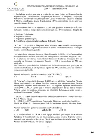 www.pciconcursos.com.br
7
CONCURSO PÚBLICO DA PREFEITURA MUNICIPAL DE TARRAFAS –CE
COD: 16 – ASSISTENTE SOCIAL
c) Estabelecer as diretrizes para a gestão do sus, com ênfase na Descentralização;
Regionalização; Financiamento; Programação Pactuada e Integrada; Regulação;
Participação e Controle Social; Planejamento; Gestão do Trabalho e Educação na Saúde.
d) Mostrar a saúde como direito de cidadania e o SUS como sistema público universal
garantidor desses direitos.
28. Relacionado com a Lei Federal nº. 8.080/1990 podemos afirmar que NÃO está
incluída no campo de atuação do Sistema Único de Saúde (SUS) a execução de ações de:
a) Saúde do Trabalhador.
b) Vigilância sanitária.
c) Vigilância epidemiológica.
d) Assistência psicomotora integral para deficientes físicos.
29. O Art. 7º da portaria nº 699/gm de 30 de março de 2006, estabelece normas para a
definição, alteração e suspensão dos valores do Limite Financeiro Global do Município,
Estado e Distrito Federal, que são:
I - A alocação do recurso referente ao Bloco Financeiro de Média e Alta Complexidade
da Assistência será definido de acordo com a Programação Pactuada e Integrada – PPI.
II - A alteração no valor do recurso Limite Financeiro Global do Município deve ser
aprovada na Comissão Intergestores Bipartite – CIB e encaminhada ao MS para
publicação.
III - Estabelecer que o Relatório de Indicadores de Monitoramento será gerado por um
sistema informatizado, a ser implantado a partir de 2007, será um Anexo do Termo de
Compromisso de Gestão.
Assinale a alternativa que inclui o (s) item (ns) CORRETO (s).
a) I b) I, III c) I, II d) II, III
30. Portaria nº 648/gm de 28 de março de 2006, aprova a Política Nacional de Atenção
Básica, estabelecendo a revisão de diretrizes e normas para a organização da Atenção
Básica para o Programa Saúde da Família (PSF) e o Programa Agentes Comunitários de
Saúde (PACS). Art. 2º Definir que os recursos orçamentários de que trata a presente
Portaria corram por conta do orçamento do Ministério da Saúde, devendo onerar os
seguintes Programas de Trabalho:
I - 10.301.1214.0589 - Incentivo Financeiro a Municípios Habilitados à Parte Variável do
Piso de Atenção Básica.
II - 10.301.1214.8577 - Atendimento Assistencial Básico nos Municípios Brasileiros.
III - 10.301.1214.8581 - Estruturação da Rede de Serviços de Atenção Básica de Saúde.
Assinale a alternativa que inclui o (s) item (ns) CORRETO (s).
a) I, II b) II c) I, II, III d) II, III
31. A equipe volante do CRAS é uma equipe adicional que integra um Centro de
Referência de Assistência Social em funcionamento, com o objetivo de prestar serviços
no território de abrangência do referido CRAS, para famílias referenciadas a este CRAS.
Assinale o item CORRETO em relação à equipe:
44
 