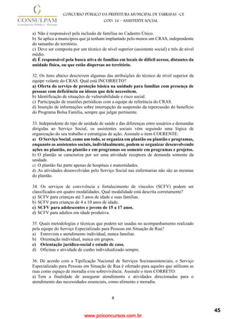 www.pciconcursos.com.br
8
CONCURSO PÚBLICO DA PREFEITURA MUNICIPAL DE TARRAFAS –CE
COD: 16 – ASSISTENTE SOCIAL
a) Não é responsável pela inclusão de famílias no Cadastro Único.
b) Se aplica a municípios que já tenham implantado pelo menos um CRAS, independente
do tamanho do território.
c) Deve ser composta por um técnico de nível superior (assistente social) e três de nível
médio.
d) É responsável pela busca ativa de famílias em locais de difícil acesso, distantes da
unidade física, ou que estão dispersas no território.
32. Os itens abaixo descrevem algumas das atribuições do técnico de nível superior da
equipe volante do CRAS. Qual está INCORRETO?
a) Oferta do serviço de proteção básica na unidade para famílias com presença de
pessoas com deficiência ou idosos que dele necessitem.
b) Identificação de situações de vulnerabilidade e risco social.
c) Participação de reuniões periódicas com a equipe de referência do CRAS.
d) Inserção de informações sobre interrupção da suspensão da repercussão do benefício
do Programa Bolsa Família, sempre que julgar pertinente.
33. Independente do tipo de unidade de saúde e das diferenças entre usuários e demandas
dirigidas ao Serviço Social, os assistentes sociais vêm seguindo uma lógica de
organização do seu trabalho e estratégias de ação. Assinale o item COERENTE:
a) O Serviço Social, como um todo, se organiza em plantão ou plantão e programas,
enquanto os assistentes sociais, individualmente, podem se organizar desenvolvendo
ações no plantão, no plantão e em programas ou somente em programas e projetos.
b) O plantão se caracteriza por ser uma atividade receptora de demanda somente da
unidade.
c) O plantão faz parte apenas de hospitais e maternidades.
d) As atividades desenvolvidas pelo Serviço Social nas enfermarias não são as mesmas
do plantão.
34. Os serviços de convivência e fortalecimento de vínculos (SCFV) podem ser
classificados em quatro modalidades. Qual modalidade está descrita corretamente?
a) SCFV para crianças até 3 anos de idade e suas famílias.
b) SCFV para crianças de 4 a 10 anos de idade.
c) SCFV para adolescentes e jovens de 15 a 17 anos.
d) SCFV para adultos em idade produtiva.
35. Quais metodologias e técnicas que podem ser usadas no acompanhamento realizado
pela equipe do Serviço Especializado para Pessoas em Situação de Rua?
a) Entrevista e atendimento individual, nunca familiar.
b) Orientação individual, nunca em grupos.
c) Orientação jurídico-social e estudo de caso.
d) Oficinas e atividade de cunho individualizado sempre.
36. De acordo com a Tipificação Nacional de Serviços Socioassistenciais, o Serviço
Especializado para Pessoas em Situação de Rua é ofertado para aqueles que utilizam as
ruas como espaço de moradia e/ou sobrevivência. Assinale o item CORRETO:
a) Tem a finalidade de assegurar atendimento e atividades direcionadas para o
atendimento das necessidades essenciais, como alimento e moradia.
45
 