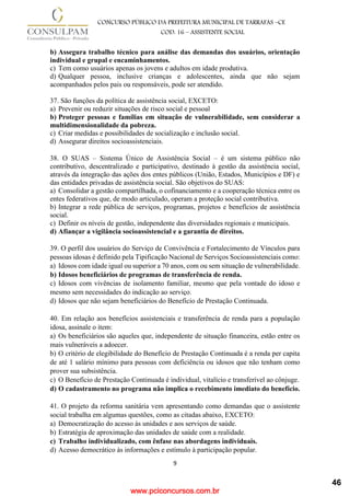 www.pciconcursos.com.br
9
CONCURSO PÚBLICO DA PREFEITURA MUNICIPAL DE TARRAFAS –CE
COD: 16 – ASSISTENTE SOCIAL
b) Assegura trabalho técnico para análise das demandas dos usuários, orientação
individual e grupal e encaminhamentos.
c) Tem como usuários apenas os jovens e adultos em idade produtiva.
d) Qualquer pessoa, inclusive crianças e adolescentes, ainda que não sejam
acompanhados pelos pais ou responsáveis, pode ser atendido.
37. São funções da política de assistência social, EXCETO:
a) Prevenir ou reduzir situações de risco social e pessoal
b) Proteger pessoas e famílias em situação de vulnerabilidade, sem considerar a
multidimensionalidade da pobreza.
c) Criar medidas e possibilidades de socialização e inclusão social.
d) Assegurar direitos socioassistenciais.
38. O SUAS – Sistema Único de Assistência Social – é um sistema público não
contributivo, descentralizado e participativo, destinado à gestão da assistência social,
através da integração das ações dos entes públicos (União, Estados, Municípios e DF) e
das entidades privadas de assistência social. São objetivos do SUAS:
a) Consolidar a gestão compartilhada, o cofinanciamento e a cooperação técnica entre os
entes federativos que, de modo articulado, operam a proteção social contributiva.
b) Integrar a rede pública de serviços, programas, projetos e benefícios de assistência
social.
c) Definir os níveis de gestão, independente das diversidades regionais e municipais.
d) Afiançar a vigilância socioassistencial e a garantia de direitos.
39. O perfil dos usuários do Serviço de Convivência e Fortalecimento de Vínculos para
pessoas idosas é definido pela Tipificação Nacional de Serviços Socioassistenciais como:
a) Idosos com idade igual ou superior a 70 anos, com ou sem situação de vulnerabilidade.
b) Idosos beneficiários de programas de transferência de renda.
c) Idosos com vivências de isolamento familiar, mesmo que pela vontade do idoso e
mesmo sem necessidades do indicação ao serviço.
d) Idosos que não sejam beneficiários do Benefício de Prestação Continuada.
40. Em relação aos benefícios assistenciais e transferência de renda para a população
idosa, assinale o item:
a) Os beneficiários são aqueles que, independente de situação financeira, estão entre os
mais vulneráveis a adoecer.
b) O critério de elegibilidade do Benefício de Prestação Continuada é a renda per capita
de até 1 salário mínimo para pessoas com deficiência ou idosos que não tenham como
prover sua subsistência.
c) O Benefício de Prestação Continuada é individual, vitalício e transferível ao cônjuge.
d) O cadastramento no programa não implica o recebimento imediato do benefício.
41. O projeto da reforma sanitária vem apresentando como demandas que o assistente
social trabalha em algumas questões, como as citadas abaixo, EXCETO:
a) Democratização do acesso às unidades e aos serviços de saúde.
b) Estratégia de aproximação das unidades de saúde com a realidade.
c) Trabalho individualizado, com ênfase nas abordagens individuais.
d) Acesso democrático às informações e estímulo à participação popular.
46
 