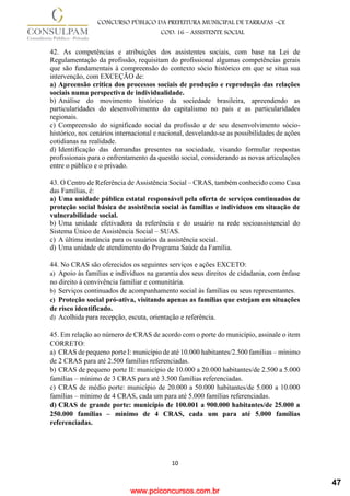www.pciconcursos.com.br
10
CONCURSO PÚBLICO DA PREFEITURA MUNICIPAL DE TARRAFAS –CE
COD: 16 – ASSISTENTE SOCIAL
42. As competências e atribuições dos assistentes sociais, com base na Lei de
Regulamentação da profissão, requisitam do profissional algumas competências gerais
que são fundamentais à compreensão do contexto sócio histórico em que se situa sua
intervenção, com EXCEÇÃO de:
a) Apreensão crítica dos processos sociais de produção e reprodução das relações
sociais numa perspectiva de individualidade.
b) Análise do movimento histórico da sociedade brasileira, apreendendo as
particularidades do desenvolvimento do capitalismo no país e as particularidades
regionais.
c) Compreensão do significado social da profissão e de seu desenvolvimento sócio-
histórico, nos cenários internacional e nacional, desvelando-se as possibilidades de ações
cotidianas na realidade.
d) Identificação das demandas presentes na sociedade, visando formular respostas
profissionais para o enfrentamento da questão social, considerando as novas articulações
entre o público e o privado.
43. O Centro de Referência de Assistência Social – CRAS, também conhecido como Casa
das Famílias, é:
a) Uma unidade pública estatal responsável pela oferta de serviços continuados de
proteção social básica de assistência social às famílias e indivíduos em situação de
vulnerabilidade social.
b) Uma unidade efetivadora da referência e do usuário na rede socioassistencial do
Sistema Único de Assistência Social – SUAS.
c) A última instância para os usuários da assistência social.
d) Uma unidade de atendimento do Programa Saúde da Família.
44. No CRAS são oferecidos os seguintes serviços e ações EXCETO:
a) Apoio às famílias e indivíduos na garantia dos seus direitos de cidadania, com ênfase
no direito à convivência familiar e comunitária.
b) Serviços continuados de acompanhamento social às famílias ou seus representantes.
c) Proteção social pró-ativa, visitando apenas as famílias que estejam em situações
de risco identificado.
d) Acolhida para recepção, escuta, orientação e referência.
45. Em relação ao número de CRAS de acordo com o porte do município, assinale o item
CORRETO:
a) CRAS de pequeno porte I: município de até 10.000 habitantes/2.500 famílias – mínimo
de 2 CRAS para até 2.500 famílias referenciadas.
b) CRAS de pequeno porte II: município de 10.000 a 20.000 habitantes/de 2.500 a 5.000
famílias – mínimo de 3 CRAS para até 3.500 famílias referenciadas.
c) CRAS de médio porte: município de 20.000 a 50.000 habitantes/de 5.000 a 10.000
famílias – mínimo de 4 CRAS, cada um para até 5.000 famílias referenciadas.
d) CRAS de grande porte: município de 100.001 a 900.000 habitantes/de 25.000 a
250.000 famílias – mínimo de 4 CRAS, cada um para até 5.000 famílias
referenciadas.
47
 