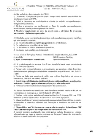 www.pciconcursos.com.br
11
CONCURSO PÚBLICO DA PREFEITURA MUNICIPAL DE TARRAFAS –CE
COD: 16 – ASSISTENTE SOCIAL
46. São atribuições do coordenador do CRAS:
a) Coordenar a execução das ações de forma a sempre tentar diminuir a necessidade das
famílias em relação ao CRAS.
b) Definir e comunicar aos profissionais os critérios de inclusão, acompanhamento e
desligamento das famílias.
c) Definir e comunicar aos profissionais o fluxo de entrada, acompanhamento,
monitoramento, avaliação e desligamento das família.
d) Monitorar regularmente as ações de acordo com as diretrizes do programa,
instrumentos e indicadores pactuados.
47. O trabalho social com famílias é uma prática profissional apoiada em saber científico,
que para ser efetiva depende:
a) Da consciência crítica e espírito pesquisador dos profissionais.
b) Do conhecimento geográfico do território.
c) Do isolamento da relação entre família e território.
d) Da atuação individual do assistente social.
48. São ações do Serviço de Proteção e Atendimento Integral à Família, EXCETO:
a) Acolhida. b) Oficinas com Famílias.
c) Ações exclusivamente comunitárias. d) Encaminhamentos.
49. A gestão integrada de serviços, benefícios e transferências de renda no âmbito do
SUAS têm como objetivos
a) Pactuar, entre os entes federados, os procedimentos que garantam a oferta de serviços
socioassistenciais apenas para os indivíduos e as famílias beneficiárias do PBF, do PETI
e BPC.
b) Adotar os dados das unidades de saúde para realizar diagnósticos de riscos na
comunidade, sem levar em conta o território.
c) Construir possibilidades de atendimento intersetorial, qualificar o atendimento a
indivíduos e famílias e potencializar estratégias para a inclusão social.
d) Fortalecer os vínculos familiares em detrimento dos comunitários.
50. No que diz respeito aos benefícios e transferência de renda no âmbito do SUAS, são
competências do município e do Distrito Federal, EXCETO:
a) Analisar e sistematizar as informações das famílias beneficiárias do PBF e do PETI,
mapeando os locais de incidência de situações de risco social específicas.
b) Mapear a rede de serviços socioassistenciais e das demais políticas públicas existentes
no município e estabelecer diretrizes que fortaleçam a articulação em rede em seu
território.
c) Disponibilizar ao CRAS e somente a este, a relação completa de famílias do PBF
e do PETI em situação de descumprimento de condicionalidades.
d) Cumprir os prazos estabelecidos pela União para a inclusão de dados nos sistemas
informatizados, de modo a garantir o repasse, ao Governo Federal, das informações
relativas às condicionalidades dos programas.
48
 
