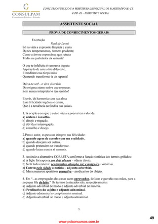 www.pciconcursos.com.br
1
CONCURSO PÚBLICO DA PREFEITURA MUNICIPAL DE MARTINÓPOLE–CE
COD: 01– ASSISTENTE SOCIAL
ASSISTENTE SOCIAL
PROVA DE CONHECIMENTOS GERAIS
Exortação
Raul de Leoni
Sê na vida a expressão límpida e exata
Do teu temperamento, homem prudente;
Como a árvore espontânea que retrata
Todas as qualidades da semente!
O que te infelicita é sempre a ingrata
Aspiração de uma alma diferente,
E meditares tua força inata
Querendo transformá-la de repente!
Deixa-te ser!...e vive distraído
Do enigma eterno sobre que repousas
Sem nunca interpretar o teu sentido!
E terás, de harmonia com tua alma
Essa felicidade ingênua e calma,
Que é a tendência recôndita das coisas.
1. A oração com que o autor inicia a poesia tem valor de:
a) ordem e conselho.
b) desejo e negação.
c) dúvida e interrogação.
d) conselho e desejo.
2.Para o autor, as pessoas atingem sua felicidade:
a) quando agem de acordo com sua realidade.
b) quando desejam ser outros.
c) quando pretendem se transformar.
d) quando lutam contra si mesmos.
3. Assinale a alternativa CORRETA conforme a função sintática dos termos grifados:
a) A lição foi exposta por dois alunos – objeto direto.
b) Nela tudo comove: sentimentos, atenção, voz e meiguice– vocativo.
c) Correu pela cidade a notícia – adjunto adverbial.
d) Mara preparou aperitivos pensativa – predicativo do objeto.
4. Em “...as empregadas das casas saem apressadas, de latas e garrafas nas mãos, para a
pequena fila do leite.” Os termos destacados são, respectivamente:
a) Adjunto adverbial de modo e adjunto adverbial de matéria.
b) Predicativo do sujeito e adjunto adnominal.
c) Adjunto adnominal e complemento nominal.
d) Adjunto adverbial de modo e adjunto adnominal.
49
 