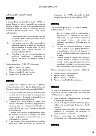 CONCURSO PÚBLICO
CONHECIMENTOS ESPECÍFICOS
Questão 21
O Sistema Único de Assistência Social – SUAS é o
sistema federativo, único e específico de gestão da
Assistência Social, que atua de forma descentralizada
envolvendo todos os entes da federação: Estados,
Municípios, Distrito Federal e União. Sobre o tema,
analise os itens.
I. Consolida e faz parte deste arcabouço legal que
se direciona para a construção de uma rede de
proteção social no país
II. Visa garantir uma execução padronizada da
política de Assistência Social nos Municípios,
concretizando os propósitos legais e o que é
estabelecido pela Política Nacional de
Assistência Social – PNAS.
III. Centraliza os serviços socioassistenciais nos
territórios, classificando e ordenando os
serviços em níveis de proteção básica e
especial.
Analisando os itens, é CORRETO afirmar que:
a) Apenas o item III está correto;
b) Apenas os itens I e II estão corretos.
c) Apenas os itens I e III estão corretos.
d) Os itens I, II, e III estão corretos.
Questão 22
De acordo com a Tipificação Nacional de Serviços
Socioassistenciais, sobre o Serviço Especializado em
Abordagem Social, assinale a alternativa CORRETA.
a) O Serviço deve buscar a resolução de necessidades
imediatas e promover a inserção na rede de serviços
socioassistenciais e das demais políticas públicas na
perspectiva da garantia dos direitos.
b) O Serviço deve coletar informações sobre a vida
familiar e comunitária das famílias, proporcionando
condições para a construção/reconstrução de
projetos de vida que visem à ruptura com a prática
de ato infracional.
c) O Serviço deve realizar acompanhamento social
dos usuários detectados e inseri-los em outros
serviços e programas socioassistenciais e de
políticas públicas setoriais.
d) O Serviço deve realizar articulação intersetorial e a
busca ativa, todas realizadas no território de
abrangência dos CRAS, analisando os dados
oriundos dos sistemas de informação do SUAS.
Questão 23
Com base nas disposições da Lei Maria da Penha nº
11.340/2006 analise os itens.
I. Nas ações penais públicas condicionadas à
representação da ofendida de que trata a
referida Lei, não será admitida a renúncia à
representação perante o juiz, mesmo em
audiência especialmente designada com tal
finalidade
II. Em caso de violência doméstica e familiar
contra a mulher, o juiz poderá determinar o
acompanhamento psicossocial do agressor, por
meio de atendimento individual e/ou em grupo
de apoio.
III. Constitui direito da mulher em situação de
violência doméstica e familiar o atendimento
policial e pericial especializado, ininterrupto e
prestado por servidores - preferencialmente do
sexo feminino - previamente capacitados.
Analisados os itens, assinale a alternativa CORRETA
a) Os itens I, II e III são verdadeiros.
b) Apenas o item I é verdadeiro.
c) Apenas o item III é verdadeiro.
d) Apenas os itens II e III são verdadeiros.
Questão 24
Em relação às funções das entidades de acolhimento
institucional, o Estatuto da Criança e do Adolescente
(ECA) explicita no artigo 92:
a) Tentar promover a continuidade dos vínculos para
as crianças que têm família.
b) Colocar a criança em famílias substitutas, quando
ainda houver possibilidade de retorno à família
biológica.
c) Promover institucionalização das crianças, dando
prioridade ao acolhimento em detrimento do
convívio familiar e comunitário.
d) Buscar a preservação da individualidade e
singularidade entre irmãos, desmembrando-os.
Questão 25
5
 