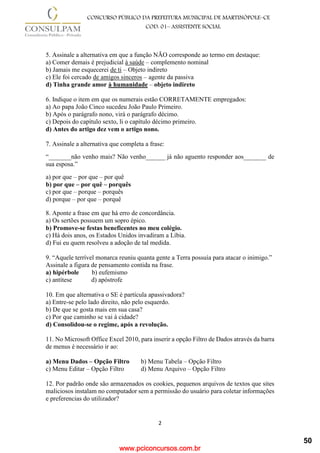 www.pciconcursos.com.br
2
CONCURSO PÚBLICO DA PREFEITURA MUNICIPAL DE MARTINÓPOLE–CE
COD: 01– ASSISTENTE SOCIAL
5. Assinale a alternativa em que a função NÃO corresponde ao termo em destaque:
a) Comer demais é prejudicial à saúde – complemento nominal
b) Jamais me esquecerei de ti – Objeto indireto
c) Ele foi cercado de amigos sinceros – agente da passiva
d) Tinha grande amor à humanidade – objeto indireto
6. Indique o item em que os numerais estão CORRETAMENTE empregados:
a) Ao papa João Cinco sucedeu João Paulo Primeiro.
b) Após o parágrafo nono, virá o parágrafo décimo.
c) Depois do capítulo sexto, li o capítulo décimo primeiro.
d) Antes do artigo dez vem o artigo nono.
7. Assinale a alternativa que completa a frase:
“_______não venho mais? Não venho______ já não aguento responder aos_______ de
sua esposa.”
a) por que – por que – por quê
b) por que – por quê – porquês
c) por que – porque – porquês
d) porque – por que – porquê
8. Aponte a frase em que há erro de concordância.
a) Os sertões possuem um sopro épico.
b) Promove-se festas beneficentes no meu colégio.
c) Há dois anos, os Estados Unidos invadiram a Líbia.
d) Fui eu quem resolveu a adoção de tal medida.
9. “Aquele terrível monarca reuniu quanta gente a Terra possuía para atacar o inimigo.”
Assinale a figura de pensamento contida na frase.
a) hipérbole b) eufemismo
c) antítese d) apóstrofe
10. Em que alternativa o SE é partícula apassivadora?
a) Entre-se pelo lado direito, não pelo esquerdo.
b) De que se gosta mais em sua casa?
c) Por que caminho se vai à cidade?
d) Consolidou-se o regime, após a revolução.
11. No Microsoft Office Excel 2010, para inserir a opção Filtro de Dados através da barra
de menus é necessário ir ao:
a) Menu Dados – Opção Filtro b) Menu Tabela – Opção Filtro
c) Menu Editar – Opção Filtro d) Menu Arquivo – Opção Filtro
12. Por padrão onde são armazenados os cookies, pequenos arquivos de textos que sites
maliciosos instalam no computador sem a permissão do usuário para coletar informações
e preferencias do utilizador?
50
 