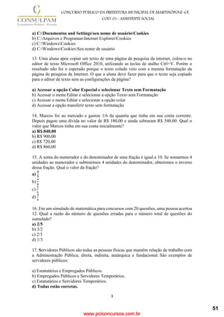 www.pciconcursos.com.br
3
CONCURSO PÚBLICO DA PREFEITURA MUNICIPAL DE MARTINÓPOLE–CE
COD: 01– ASSISTENTE SOCIAL
a) C:Documentos and Settingsseu nome de usuárioCookies
b) C:Arquivos e ProgramasInternet ExplorerCookies
c) C:WindowsCookies
d) C:WindowsCookiesSeu nome de usuário
13. Uma aluna após copiar um texto de uma página de pesquisa da internet, colou-o no
editor de texto Microsoft Office 2010, utilizando as teclas de atalho Ctrl+V. Porém o
resultado não foi o esperado porque o texto colado veio com a mesma formatação da
página de pesquisa da Internet. O que a aluna deve fazer para que o texto seja copiado
para o editor de texto sem as configurações da página?
a) Acessar a opção Colar Especial e selecionar Texto sem Formatação
b) Acessar o menu Editar e selecionar a opção Texto sem Formatação
c) Acessar o menu Editar e selecionar a opção colar
d) Acessar a opção transferir texto sem formatação
14. Marcos foi ao mercado e gastou 1/6 da quantia que tinha em sua conta corrente.
Depois pagou uma dívida no valor de R$ 180,00 e ainda sobraram R$ 540,00. Qual o
valor que Marcos tinha em sua conta inicialmente?
a) R$ 840,00
b) R$ 900,00
c) R$ 720,00
d) R$ 860,00
15. A soma do numerador e do denominador de uma fração é igual a 10. Se somarmos 4
unidades ao numerador e subtrairmos 4 unidades do denominador, obteremos o inverso
dessa fração. Qual o valor da fração?
a)
𝟑
𝟕
b)
4
8
c)
2
6
d)
4
6
16. Em um simulado de matemática para concursos com 20 questões, uma pessoa acertou
12. Qual a razão do número de questões erradas para o número total de questões do
sumulado?
a) 2/5
b) 3/2
c) 2/3
d) 1/3
17. Servidores Públicos são todas as pessoas físicas que mantêm relação de trabalho com
a Administração Pública, direta, indireta, autárquica e fundacional. São exemplos de
servidores públicos:
a) Estatutários e Empregados Públicos.
b) Empregados Públicos e Servidores Temporários.
c) Estatutários e Servidores Temporários.
d) Todas estão corretas.
51
 