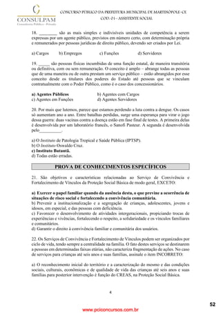 www.pciconcursos.com.br
4
CONCURSO PÚBLICO DA PREFEITURA MUNICIPAL DE MARTINÓPOLE–CE
COD: 01– ASSISTENTE SOCIAL
18. ________ são as mais simples e indivisíveis unidades de competência a serem
expressas por um agente público, previstos em número certo, com determinação própria
e remunerados por pessoas jurídicas de direito público, devendo ser criados por Lei.
a) Cargos b) Empregos c) Funções d) Servidores
19. _____ são pessoas físicas incumbidas de uma função estatal, de maneira transitória
ou definitiva, com ou sem remuneração. O conceito é amplo – abrange todas as pessoas
que de uma maneira ou de outra prestam um serviço público – estão abrangidos por esse
conceito desde os titulares dos poderes do Estado até pessoas que se vinculam
contratualmente com o Poder Público, como é o caso dos concessionários.
a) Agentes Públicos b) Agentes com Cargos
c) Agentes em Funções d) Agentes Servidores
20. Por mais que lutemos, parece que estamos perdendo a luta contra a dengue. Os casos
só aumentam ano a ano. Entre batalhas perdidas, surge uma esperança para virar o jogo
dessa guerra: duas vacinas contra a doença estão em fase final de testes. A primeira delas
é desenvolvida por um laboratório francês, o Sanofi Pasteur. A segunda é desenvolvida
pelo__________.
a) O Instituto de Patologia Tropical e Saúde Pública (IPTSP).
b) O Instituto Oswaldo Cruz.
c) Instituto Butantã.
d) Todas estão erradas.
PROVA DE CONHECIMENTOS ESPECÍFICOS
21. São objetivos e características relacionadas ao Serviço de Convivência e
Fortalecimento de Vínculos da Proteção Social Básica de modo geral, EXCETO:
a) Exercer o papel familiar quando da ausência desta, o que previne a ocorrência de
situações de risco social e fortalecendo a convivência comunitária.
b) Prevenir a institucionalização e a segregação de crianças, adolescentes, jovens e
idosos, em especial, e das pessoas com deficiência.
c) Favorecer o desenvolvimento de atividades intergeracionais, propiciando trocas de
experiências e vivências, fortalecendo o respeito, a solidariedade e os vínculos familiares
e comunitários.
d) Garantir o direito à convivência familiar e comunitária dos usuários.
22. Os Serviços de Convivência e Fortalecimento de Vínculos podem ser organizados por
ciclo de vida, tendo sempre a centralidade na família. O fato destes serviços se destinarem
a pessoas em determinadas faixas etárias, não caracteriza fragmentação de ações. No caso
de serviços para crianças até seis anos e suas famílias, assinale o item INCORRETO:
a) O reconhecimento inicial do território e a caracterização do mesmo e das condições
sociais, culturais, econômicas e de qualidade de vida das crianças até seis anos e suas
famílias para posterior intervenção é função do CREAS, na Proteção Social Básica.
52
 