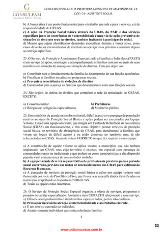 www.pciconcursos.com.br
5
CONCURSO PÚBLICO DA PREFEITURA MUNICIPAL DE MARTINÓPOLE–CE
COD: 01– ASSISTENTE SOCIAL
b) A busca ativa é um ponto fundamental para o trabalho em rede e para o serviço, e é de
responsabilidade do CREAS.
c) A ação da Proteção Social Básica através do CRAS, do PAIF e dos serviços
específicos junto às ocorrências de vulnerabilidade é uma via de ação preventiva de
situações de risco nos seus territórios, também incitando à participação social.
d) Mesmo que sejam identificadas demandas específicas durante a busca ativa, esses
casos deverão ser encaminhados de imediato ao serviço mais próximo e somente depois
ao serviço específico.
23. O Serviço de Proteção e Atendimento Especializado a Famílias e Indivíduos (PAEFI)
é um serviço de apoio, orientação e acompanhamento a famílias com um ou mais de seus
membros em situação de ameaça ou violação de direitos. Tem por objetivos:
a) Contribuir para o fortalecimento da família do desempenho de sua função econômica.
b) Fiscalizar as famílias inscritas em programas sociais.
c) Prevenir a reincidência de violações de direitos
d) Encaminhar para a justiça as famílias que descumprirem com suas funções sociais.
24. São órgãos de defesa de direitos que compõem a rede de articulação do CREAS,
EXCETO:
a) Conselho tutelar b) Prefeituras
c) Delegacias/ delegacias especializadas d) Ministério público
25. Em territórios de grande extensão territorial, difícil acesso e ou presença de população
rural os serviços de Proteção Social Básica e ações podem ser executados por Equipe
Volante. Esta é uma equipe adicional, que integra um Centro de Referência de Assistência
Social (CRAS) em funcionamento, e tem como objetivo prestar serviços de proteção
social básica no território de abrangência do CRAS, para atendimento a famílias que
vivem em locais de difícil acesso e ou estão dispersas no território mas, já são
referenciadas ao CRAS. Assinale o item CORRETO no que diz respeito a essa equipe:
a) A constituição de equipe volante se aplica mesmo a municípios que não tenham
implantado um CRAS, mas cujo território é extenso, em especial com presença de
comunidades rurais ou tradicionais e que podem ter como características a alta dispersão
populacional com presença de comunidades isoladas.
b) A equipe volante deve ter o quantitativo de profissionais previstos para o período
anual encerrado, previsto nas metas de desenvolvimento dos CRAS para a dimensão
Recursos Humanos.
c) A execução de serviços de proteção social básica e ações por equipe volante será
financiada por meio do Piso Básico Fixo, que financia as especificidades identificadas no
município, respeitando o disposto na NOB-SUAS.
d) Todas as opções estão incorretas.
26. O Serviço de Proteção Social Especial organiza a oferta de serviços, programas e
projetos de caráter especializado. Assinale o item CORRETO relacionado a esse serviço.
a) Oferece acompanhamento e atendimentos especializados, porém não contínuo.
b) Pressupõe necessária atenção à intersetorialidade e ao trabalho em rede.
c) É um serviço centrado no indivíduo.
d) Atende somente indivíduos que tenha referência familiar.
53
 