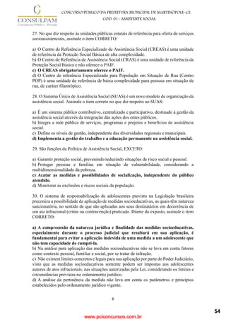 www.pciconcursos.com.br
6
CONCURSO PÚBLICO DA PREFEITURA MUNICIPAL DE MARTINÓPOLE–CE
COD: 01– ASSISTENTE SOCIAL
27. No que diz respeito às unidades públicas estatais de referência para oferta de serviços
socioassistenciais, assinale o item CORRETO:
a) O Centro de Referência Especializado de Assistência Social (CREAS) é uma unidade
de referência da Proteção Social Básica de alta complexidade.
b) O Centro de Referência de Assistência Social (CRAS) é uma unidade de referência da
Proteção Social Básica e não oferece o PAIF.
c) O CREAS obrigatoriamente oferece o PAIF.
d) O Centro de referência Especializado para População em Situação de Rua (Centro
POP) é uma unidade de referência de baixa complexidade para pessoas em situação de
rua, de caráter filantrópico.
28. O Sistema Único de Assistência Social (SUAS) é um novo modelo de organização da
assistência social. Assinale o item correto no que diz respeito ao SUAS:
a) É um sistema público contributivo, centralizado e participativo, destinado à gestão da
assistência social através da integração das ações dos entes públicos.
b) Integra a rede pública de serviços, programas e projetos e benefícios de assistência
social.
c) Define os níveis de gestão, independente das diversidades regionais e municipais.
d) Implementa a gestão do trabalho e a educação permanente na assistência social.
29. São funções da Política de Assistência Social, EXCETO:
a) Garantir proteção social, prevenindo/reduzindo situações de risco social e pessoal.
b) Proteger pessoas e famílias em situação de vulnerabilidade, considerando a
multidimensionalidade da pobreza.
c) Acatar as medidas e possibilidades de socialização, independente do público
atendido.
d) Monitorar as exclusões e riscos sociais da população.
30. O sistema de responsabilização de adolescentes previsto na Legislação brasileira
preconiza a possibilidade de aplicação de medidas socioeducativas, as quais têm natureza
sancionatória, no sentido de que são aplicadas aos seus destinatários em decorrência de
um ato infracional (crime ou contravenção) praticado. Diante do exposto, assinale o item
CORRETO:
a) A compreensão da natureza jurídica e finalidade das medidas socioeducativas,
especialmente durante o processo judicial que resultará em sua aplicação, é
fundamental para evitar a aplicação indevida de uma medida a um adolescente que
não tem capacidade de cumpri-la.
b) Na análise para aplicação das medidas socioeducativas não se leva em conta fatores
como contexto pessoal, familiar e social, por se tratar de infração.
c) Não existem limites concretos e legais para sua aplicação por parte do Poder Judiciário,
visto que as medidas socioeducativas somente podem ser impostas aos adolescentes
autores de atos infracionais, nas situações autorizadas pela Lei, considerando os limites e
circunstâncias previstas no ordenamento jurídico.
d) A análise da pertinência da medida não leva em conta os parâmetros e princípios
estabelecidos pelo ordenamento jurídico vigente.
54
 