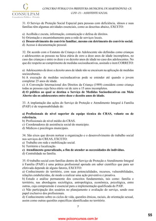 www.pciconcursos.com.br
7
CONCURSO PÚBLICO DA PREFEITURA MUNICIPAL DE MARTINÓPOLE–CE
COD: 01– ASSISTENTE SOCIAL
31. O Serviço de Proteção Social Especial para pessoas com deficiência, idosos e suas
famílias têm algumas atividades essenciais, como as descritas abaixo, EXCETO:
a) Acolhida e escuta, informação, comunicação e defesa de direitos.
b) Orientação e encaminhamento para a rede de serviços locais.
c) Desenvolvimento do convívio familiar, mesmo em detrimento do convívio social.
d) Acesso à documentação pessoal.
32. De acordo com o Estatuto da Criança e do Adolescente são definidas como crianças
e adolescentes as pessoas na faixa etária de zero a doze anos de idade incompletos, no
caso das crianças e entre os doze e os dezoito anos de idade no caso dos adolescentes. No
que diz respeito ao cumprimento de medidas socioeducativas, assinale o item CORRETO:
a) Adolescentes de doze a dezoito anos de idade não se encaixam na aplicação de medidas
socioculturais.
b) A execução de medidas socioeducativas pode se estender até quando o jovem
completar 25 anos de idade.
c) A Convenção Internacional dos Direitos da Criança (1989) considera como criança
todas as pessoas cuja faixa etária vai de zero a 15 anos incompletos.
d) O público ao qual se destina o Serviço de Medidas Socioeducativas em Meio
Aberto são os adolescentes entre doze e dezoito anos de idade.
33. A implantação das ações do Serviço de Proteção e Atendimento Integral à Família
(PAIF) é de responsabilidade de:
a) Profissionais de nível superior da equipe técnica do CRAS, volante ou de
referência.
b) Profissionais de nível médio do CRAS.
c) Coordenadores de assistência social do município.
d) Médicos e psicólogos municipais.
34. São eixos que devem nortear a organização e o desenvolvimento do trabalho social
nos serviços do CREAS, EXCETO:
a) Trabalho em rede e mobilização social.
b) Território e localização.
c) Atendimento generalizado, a fim de atender as necessidades do indivíduo.
d) Centralidade na família.
35. O trabalho social com famílias dentro do Serviço de Proteção e Atendimento Integral
à Família (PAIF) é uma prática profissional apoiada em saber científico que para ser
efetivada depende de alguns fatores, EXCETO:
a) Conhecimento do território, com suas potencialidades, recursos, vulnerabilidades,
relações estabelecidas, de modo a realizar uma ação preventiva e proativa.
b) Estudo e análise permanente dos conceitos fundamentais, tais como: família e
território, nas abordagens sociológica, antropológica, econômica, psicológica, entre
outras, cuja compreensão é essencial para a implementação qualificada do PAIF.
c) Não participação dos usuários no planejamento e avaliação do serviço, sendo esse
papel exclusivo dos profissionais.
d) Conhecimento sobre os ciclos de vida, questões étnicas, raciais, de orientação sexual,
assim como outras questões específicas identificadas no território.
55
 