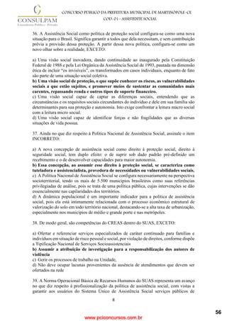 www.pciconcursos.com.br
8
CONCURSO PÚBLICO DA PREFEITURA MUNICIPAL DE MARTINÓPOLE–CE
COD: 01– ASSISTENTE SOCIAL
36. A Assistência Social como política de proteção social configura-se como uma nova
situação para o Brasil. Significa garantir a todos que dela necessitam, e sem contribuição
prévia a provisão dessa proteção. A partir dessa nova política, configura-se como um
novo olhar sobre a realidade, EXCETO:
a) Uma visão social inovadora, dando continuidade ao inaugurado pela Constituição
Federal de 1988 e pela Lei Orgânica da Assistência Social de 1993, pautada na dimensão
ética de incluir “os invisíveis”, os transformados em casos individuais, enquanto de fato
são parte de uma situação social coletiva.
b) Uma visão social de proteção, o que supõe conhecer os riscos, as vulnerabilidades
sociais a que estão sujeitos, e promover meios de sustentar as comunidades mais
carentes, repassando renda e outros tipos de suporte financeiro.
c) Uma visão social capaz de captar as diferenças sociais, entendendo que as
circunstâncias e os requisitos sociais circundantes do indivíduo e dele em sua família são
determinantes para sua proteção e autonomia. Isto exige confrontar a leitura macro social
com a leitura micro social.
d) Uma visão social capaz de identificar forças e não fragilidades que as diversas
situações de vida possua.
37. Ainda no que diz respeito à Política Nacional de Assistência Social, assinale o item
INCORRETO:
a) A nova concepção de assistência social como direito à proteção social, direito à
seguridade social, tem duplo efeito: o de suprir sob dado padrão pré-definido um
recebimento e o de desenvolver capacidades para maior autonomia.
b) Essa concepção, ao assumir esse direito à proteção social, se caracteriza como
tuteladora e assistencialista, provedora de necessidades ou vulnerabilidades sociais.
c) A Política Nacional de Assistência Social se configura necessariamente na perspectiva
socioterritorial, tendo os mais de 5.500 municípios brasileiros como suas referências
privilegiadas de análise, pois se trata de uma política pública, cujas intervenções se dão
essencialmente nas capilaridades dos territórios.
d) A dinâmica populacional é um importante indicador para a política de assistência
social, pois ela está intimamente relacionada com o processo econômico estrutural de
valorização do solo em todo território nacional, destacando-se a alta taxa de urbanização,
especialmente nos municípios de médio e grande porte e nas metrópoles.
38. De modo geral, são competências do CREAS dentro do SUAS, EXCETO:
a) Ofertar e referenciar serviços especializados de caráter continuado para famílias e
indivíduos em situação de risco pessoal e social, por violação de direitos, conforme dispõe
a Tipificação Nacional de Serviços Socioassistenciais
b) Assumir a atribuição de investigação para a responsabilização dos autores de
violência
c) Gerir os processos de trabalho na Unidade,
d) Não deve ocupar lacunas provenientes da ausência de atendimentos que devem ser
ofertados na rede
39. A Norma Operacional Básica de Recursos Humanos do SUAS representa um avanço
no que diz respeito à profissionalização da política de assistência social, com vistas a
garantir aos usuários do Sistema Único de Assistência Social serviços públicos de
56
 