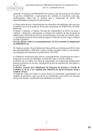 www.pciconcursos.com.br
9
CONCURSO PÚBLICO DA PREFEITURA MUNICIPAL DE MARTINÓPOLE–CE
COD: 01– ASSISTENTE SOCIAL
qualidade. As diretrizes da NOB-RH/SUAS orientam a ação de gestores das três esferas
de governo, trabalhadores e representantes das entidades de assistência social que,
cotidianamente, lidam com os desafios para a implantação do SUAS. São
responsabilidades e atribuições do gestor federal:
a) Prestar apoio técnico e assessoramento aos municípios não habilitados para que estes
se habilitem no nível de gestão do SUAS para cumprimento da NOB/SUAS e da NOB-
RH/SUAS.
b) Manter e alimentar o Cadastro Nacional dos Trabalhadores do SUAS, de modo a
viabilizar o diagnóstico, planejamento e avaliação das condições da área de gestão do
trabalho para a realização dos serviços socioassistenciais, bem como seu controle social.
c) Encaminhar projeto de lei de criação do respectivo Plano de Carreira, Cargos e Salários
ao Poder Legislativo
d) Criar diretriz relativa ao acompanhamento, em nível nacional, da implantação
da NOB-RH/SUAS.
40. Ainda em relação à Norma Operacional Básica de Recursos Humanos do SUAS, além
das responsabilidades e atribuições comuns à gestão municipal citadas no item anterior,
são obrigações dos municípios em gestão básica, EXCETO:
a) Estabelecer mecanismos para realizar o reenquadramento, reorganização de cargos e
progressão na carreira do trabalhador, no Plano de Cargos, Carreiras e Salários.
b) Instituir em seu âmbito uma Mesa de Negociações com composição paritária entre
gestores, prestadores de serviços, trabalhadores da área da assistência do setor público e
do setor privado.
c) Receber recursos para implantação do Programa de Incentivo à Gestão do
Trabalho no SUAS, a ser regulado pelo Ministério do Desenvolvimento Social e
Combate à Fome.
d) Organizar centros de estudos ou outras formas de mobilização regionalizados nas
unidades de assistência social, que devem ser considerados como núcleos de discussão
técnica e de fomento a qualificação dos trabalhadores no SUAS.
57
 