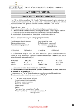 www.pciconcursos.com.br
1
CONCURSO PÚBLICO DA PREFEITURA MUNICIPAL DE SERRITA- PE
ASSISTENTE SOCIAL
PROVA DE CONHECIMENTOS GERAIS
1. A Palavra Bíblica que afirma: “Na Casa do Pai há muitas moradas” aplica-se também de
variadas maneiras ao universo da arte. Cada artista a sua maneira, conforme sua natureza
original, conforme suas aptidões, conforme seu amor, seus erros e suas paixões.
De acordo com o texto:
a) Os erros, as paixões, os ímpetos, são obstáculos à plena realização da arte.
b) A diversidade de talentos explica a diferença de posições ocupadas pelos artistas.
c) Até mesmo o silêncio é fator importante no processo de formação do artista.
d) A humanidade se destina a optar por uma das moradas na casa do Pai.
2. Leia o texto e assinale a figura de linguagem predominante.
O sonho de um céu e de um mar E as cinzas pelas rosas
E de uma vida perigosa Te faz bem tanto quanto mal
Trocando o amargo pelo mel Faz odiar tanto quanto querer
Charley Garcia
a) Metonímia b) Paradoxo c) Antítese d) Hipérbole
3. No Restaurante Tropical havia uma placa indicando a grande variedade de frutas e
sabores de sucos lá vendidos. Verifique-a e marque a alternativa CORRETA com relação
aos problemas de acentuação gráfica.
ABACAXÍ BACURÍ COCO MANGA
MURICÍ CAJA CAJÚ PITANGA
ARAÇA CUPUAÇU MARACUJA UMBÚ
a) Acentuam-se os hiatos tônicos terminados em “i” e “u”
b) Foram acentuadas indevidamente as oxítonas terminadas em “i” e “u” e deixadas
de acentuar as terminadas em “a”.
c) Acentuam-se o “i” e “u” tônico das palavras paroxítonas precedidas de ditongo.
d) Acentuam-se todas as oxítonas terminadas em “i” e “u”
4. “ Se tu me amas, ama-me baixinho
Não o grites de cima dos telhados
Deixa em paz os passarinhos
Deixa em paz a mim!
Se me queres,
Enfim,
Tem de ser bem devagarinho, Amada,
Que a vida é breve, e o amor mais breve ainda...”
Mário Quintana
58
 