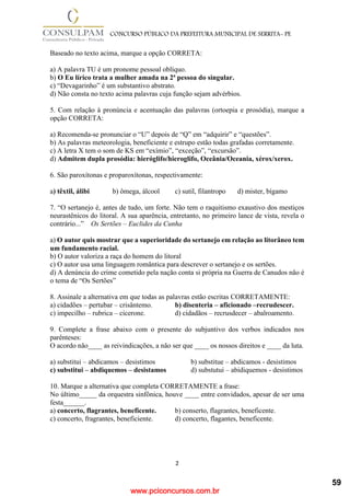 www.pciconcursos.com.br
2
CONCURSO PÚBLICO DA PREFEITURA MUNICIPAL DE SERRITA- PE
Baseado no texto acima, marque a opção CORRETA:
a) A palavra TU é um pronome pessoal oblíquo.
b) O Eu lírico trata a mulher amada na 2ª pessoa do singular.
c) “Devagarinho” é um substantivo abstrato.
d) Não consta no texto acima palavras cuja função sejam advérbios.
5. Com relação à pronúncia e acentuação das palavras (ortoepia e prosódia), marque a
opção CORRETA:
a) Recomenda-se pronunciar o “U” depois de “Q” em “adquirir” e “questões”.
b) As palavras meteorologia, beneficiente e estrupo estão todas grafadas corretamente.
c) A letra X tem o som de KS em “exímio”, “exceção”, “excursão”.
d) Admitem dupla prosódia: hieróglifo/hieroglifo, Oceânia/Oceania, xérox/xerox.
6. São paroxítonas e proparoxítonas, respectivamente:
a) têxtil, álibi b) ômega, álcool c) sutil, filantropo d) mister, bígamo
7. “O sertanejo é, antes de tudo, um forte. Não tem o raquitismo exaustivo dos mestiços
neurastênicos do litoral. A sua aparência, entretanto, no primeiro lance de vista, revela o
contrário...” Os Sertões – Euclides da Cunha
a) O autor quis mostrar que a superioridade do sertanejo em relação ao litorâneo tem
um fundamento racial.
b) O autor valoriza a raça do homem do litoral
c) O autor usa uma linguagem romântica para descrever o sertanejo e os sertões.
d) A denúncia do crime cometido pela nação conta si própria na Guerra de Canudos não é
o tema de “Os Sertões”
8. Assinale a alternativa em que todas as palavras estão escritas CORRETAMENTE:
a) cidadões – pertubar – crisântemo. b) disenteria – aficionado –recrudescer.
c) impecilho – rubrica – cicerone. d) cidadãos – recrusdecer – abalroamento.
9. Complete a frase abaixo com o presente do subjuntivo dos verbos indicados nos
parênteses:
O acordo não____ as reivindicações, a não ser que ____ os nossos direitos e ____ da luta.
a) substitui – abdicamos – desistimos b) substitue – abdicamos - desistimos
c) substitui – abdiquemos – desistamos d) substutui – abidiquemos - desistimos
10. Marque a alternativa que completa CORRETAMENTE a frase:
No último_____ da orquestra sinfônica, houve ____ entre convidados, apesar de ser uma
festa______.
a) concerto, flagrantes, beneficente. b) conserto, flagrantes, beneficente.
c) concerto, fragrantes, beneficiente. d) concerto, flagantes, beneficente.
59
 