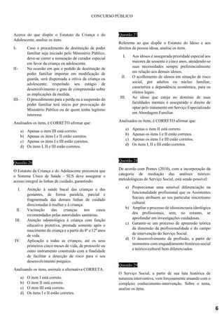 CONCURSO PÚBLICO
Acerca do que dispõe o Estatuto da Criança e do
Adolescente, analise os itens.
I- Caso o procedimento de destituição de poder
familiar seja iniciado pelo Ministério Público,
deve-se correr a nomeação de curador especial
em favor da criança ou adolescente.
II- Na ocasião em que o pedido de destituição de
poder familiar importar em modificação de
guarda, será dispensada a oitiva da criança ou
adolescente, respeitado seu estágio de
desenvolvimento e grau de compreensão sobre
as implicações da medida.
III- O procedimento para a perda ou a suspensão do
poder familiar terá início por provocação do
Ministério Público ou de quem tenha legítimo
interesse.
Analisados os itens, é CORRETO afirmar que:
a) Apenas o item III está correto.
b) Apenas os itens I e II estão corretos.
c) Apenas os itens I e III estão corretos.
d) Os itens I, II e III estão corretos.
Questão 26
O Estatuto da Criança e do Adolescente preconiza que
o Sistema Único de Saúde - SUS deve assegurar o
acesso integral às linhas de cuidado, garantindo:
I. Atenção à saúde bucal das crianças e das
gestantes, de forma paralela, parcial e
fragmentada das demais linhas de cuidado
direcionadas à mulher e à criança.
II. Vacinação das crianças nos casos
recomendados pelas autoridades sanitárias.
III. Atenção odontológica à criança com função
educativa protetiva, prestada somente após o
nascimento da criança e a partir do 8º e 12º anos
de vida.
IV. Aplicação a todas as crianças, até os seus
primeiros cinco meses de vida, de protocolo ou
outro instrumento construído com a finalidade
de facilitar a detecção de risco para o seu
desenvolvimento psíquico.
Analisando os itens, assinale a alternativa CORRETA.
a) O item I está correto.
b) O item II está correto.
c) O item III está correto.
d) Os itens I e II estão corretos.
Questão 27
Referente ao que dispõe o Estatuto do Idoso e aos
direitos da pessoa idosa, analise os itens.
I. Aos idosos é assegurada prioridade especial aos
maiores de sessenta e cinco anos, atendendo-se
suas necessidades sempre preferencialmente
em relação aos demais idosos.
II. O acolhimento de idosos em situação de risco
social, por adultos ou núcleo familiar,
caracteriza a dependência econômica, para os
efeitos legais.
III. Ao idoso que esteja no domínio de suas
faculdades mentais é assegurado o direito de
optar pelo tratamento em Serviço Especializado
em Abordagem Familiar.
Analisados os itens, é CORRETO afirmar que:
a) Apenas o item II está correto.
b) Apenas os itens I e II estão corretos.
c) Apenas os itens I e III estão corretos.
d) Os itens I, II e III estão corretos.
Questão 28
De acordo com Pontes (2010), com a incorporação da
categoria de mediação das análises teórico-
metodológicas do Serviço Social, está sendo possível:
a) Proporcionar uma sensível diferenciação na
funcionalidade profissional que os Assistentes
Sociais atribuem ao seu particular sincretismo
cultural.
b) Ampliar o processo de idiossincrasia ideológica
dos profissionais, sem, no entanto, se
aprofundar em investigações cuidadosas.
c) Garantir-se um processo de apreensão teórica
da dimensão da profissionalidade e do campo
de intervenção do Serviço Social.
d) O desenvolvimento da profissão, a partir de
momentos com enquadramento histórico-social
e teórico-cultural bem diferenciados.
Questão 29
O Serviço Social, a partir de sua luta histórica de
natureza interventiva, vem forçosamente atuando com o
complexo conhecimento-intervenção. Sobre o tema,
analise os itens.
6
 