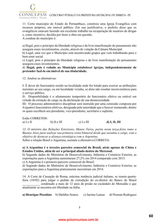 www.pciconcursos.com.br
3
CONCURSO PÚBLICO DA PREFEITURA MUNICIPAL DE SERRITA- PE
11. Certo município do Estado do Pernambuco, construiu uma Igreja Evangélica com
recursos próprios, em imóvel público. Em sua justificativa, o prefeito disse que os
evangélicos estavam fazendo um excelente trabalho na recuperação de usuários de drogas
e, como incentivo, decidiu por fazer a obra em questão.
A conduta do município é:
a) Ilegal, pois o princípio da liberdade religiosa e da livre manifestação do pensamento não
assegura esses investimentos, exceto, através de votação da Câmara Municipal.
b) Legal, uma vez que o Município está incentivando grupos que vem trabalhando para o
bem estar social.
c) Legal, pois o princípio da liberdade religiosa e da livre manifestação do pensamento
assegura esses investimentos.
d) Ilegal, pois é vedado ao Município estabelecer igrejas, independentemente de
pretender fazê-lo em imóvel de sua titularidade.
12. Analise as alternativas:
I- É dever do funcionário residir na localidade onde for lotado para exercer as atribuições
inerentes ao seu cargo, ou em localidade vizinha, se disto não resultar inconveniência para
o serviço público.
II- Disponibilidade é o afastamento temporário do funcionário efetivo ou estável em
virtude da extinção do cargo ou da declaração de sua desnecessidade.
III- O processo administrativo disciplinar será instruído por uma comissão composta por
4 (quatro) funcionários efetivos, designada pela autoridade que o houver instaurado, dentre
os quais escolherá seu presidente, vice-presidente, secretário e suplente.
Estão CORRETOS:
a) I e II b) II e III c) I e III d) I, II, III
13. O ministro das Relações Exteriores, Mauro Vieira, partiu nesta terça-feira rumo a
Buenos Aires para realizar sua primeira visita bilateral desde que assumiu o cargo, com o
objetivo de destacar a aliança estratégica com a Argentina.
Sobre a relação Brasil e Argentina, assinale a alternativa CORRETA:
a) A Argentina é o terceiro parceiro comercial do Brasil, atrás apenas de China e
Estados Unidos, além de ser o principal aliado dentro do Mercosul.
b) Segundo dados do Ministério de Desenvolvimento, Indústria e Comércio Exterior, as
exportações para a Argentina aumentaram 27,2% em 2014 comparado com 2013.
c) AArgentina é o primeiro parceiro comercial do Brasil.
d) Segundo dados do Ministério de Desenvolvimento, Indústria e Comércio Exterior, as
exportações para a Argentina praticamente inexistiram em 2014.
14. A Corte de Cassação de Roma, máxima instância judicial italiano, se reuniu quarta-
feira (10/02) para julgar o pedido de extradição do ex-diretor do Banco do Brasil
___________ condenado a mais de 12 anos de prisão no escândalo do Mensalão e que
atualmente se encontra em liberdade na Itália.
a) Henrique Pizzolato b) Delúbio Soares c) Jacinto Lamas d) Nisman Rodriguez
60
 