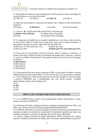 www.pciconcursos.com.br
4
CONCURSO PÚBLICO DA PREFEITURA MUNICIPAL DE SERRITA- PE
15. Qual atalho do teclado em suas configurações de fábrica pode-se inserir uma página do
Internet Explorer em sua lista de favoritos?
a) CTRL+B b) CTRL+C c) CTRL+D d) CTRL+E
16. Onde são armazenados os endereços dos últimos sites visitados do Microsoft Internet
Explorer?
a) Pesquisa b) Histórico c) Favoritos d) Links Acessados
17. O ícone do Microsoft Office Word 2010 é utilizado para:
a) Alinhar Texto à Direita. b) Alinhar Texto à Esquerda.
c) Recuar. d) Aumentar Recuo da página.
18. O campeonato de futebol em um estádio é disputado por vinte times, sendo seis deles
de uma mesma cidade X. Cada time irá jogar duas vezes com os demais oponentes. A
porcentagem de jogos nas quais os dois times são da cidade X é:
a) Maior que 7%, mas menor que 10%. b) Maior que 16%.
c) Maior que 20%. d) Maior que 13%, mas menos que 16%.
19. Numa casa de universitários moram 14 pessoas, sendo 6 cearenses, 4 mineiros e 4
goianos. Para fazer a limpeza da casa, será formada uma equipe com 2 cearenses, 1 mineiro
e 1 goiano, escolhidos aleatoriamente. De quantas maneiras é possível formar está equipe
de limpeza?
a) 240 maneiras
b) 260 maneiras
c) 280 maneiras
d) 300 maneiras
20. Uma pesquisa feita sobre grupos sanguíneos ABO, na qual foram coletados e testados
6.000 amostras de uma mesma cidade. A coleta mostrou que 2.527 pessoas têm o antígeno
A, 2.234 o antígeno B e 1.846 não possuem nem um dos dois antígenos. Com esses dados
é possível AFIRMAR que a probabilidade que uma dessas pessoas, escolhida
aleatoriamente, tenha os dois antígenos é de:
a) 5%
b) 10%
c) 15%
d) 20%
PROVA DE CONHECIMENTOS ESPECÍFICOS
21. A Lei 8.080/90 levou à saúde a uma reorganização político-administrativa. Assim,
marque a alternativa CORRETA:
a) O Ministério da Saúde estabeleceu diretrizes referentes à Humanização em 2001 e em
2003, com a Política Nacional de Humanização/PNH/HUMANIZASUS.
b) À 8.080/90, submetem-se as pessoas jurídicas de direito privado que operam planos de
assistência à saúde, sem prejuízo do cumprimento da legislação específica que rege a sua
atividade, adotando-se, para fins de aplicação das normas aqui estabelecidas.
c) É criada a Agência Nacional de Saúde Suplementar (ANS), autarquia sob o regime
especial, vinculada ao Ministério da Saúde, prazo de duração indeterminado a atuação em
61
 
