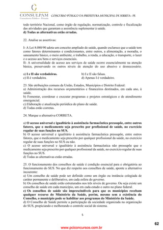 www.pciconcursos.com.br
5
CONCURSO PÚBLICO DA PREFEITURA MUNICIPAL DE SERRITA- PE
todo território Nacional, como órgão de regulação, normatização, controle e fiscalização
das atividades que garantam a assistência suplementar à saúde.
d) Todas as alternativas estão erradas.
22. Analise as assertivas:
I- A Lei 8.080/90 adota um conceito ampliado de saúde, quando esclarece que a saúde tem
como fatores determinantes e condicionantes, entre outros, a alimentação, a moradia, o
saneamento básico, o meio ambiente, o trabalho, a renda, a educação, o transporte, o lazer
e o acesso aos bens e serviços essenciais.
II- A universalidade de acesso aos serviços de saúde ocorre essencialmente na atenção
básica, preservando os outros níveis de atenção do uso abusivo e desnecessário.
a) I e II são verdadeiras. b) I e II são falsas.
c) II é verdadeira. d) Apenas I é verdadeiro.
23. São atribuições comuns da União, Estados, Municípios e Distrito Federal:
a) Administração dos recursos orçamentários e financeiros destinados, em cada ano, à
saúde.
b) Fomentar, coordenar e executar programas e projetos estratégicos e de atendimento
emergencial.
c) Elaboração e atualização periódica do plano de saúde.
d) Todas estão corretas.
24. Marque a alternativa CORRETA.
a) O acesso universal e igualitário à assistência farmacêutica pressupõe, entre outros
fatores, que o medicamento seja prescrito por profissional de saúde, no exercício
regular de suas funções no SUS.
b) O acesso universal e igualitário à assistência farmacêutica pressupõe, entre outros
fatores, que o medicamento seja prescrito por qualquer profissional da saúde, no exercício
regular de suas funções no SUS ou não.
c) O acesso universal e igualitário à assistência farmacêutica não pressupõe que o
medicamento seja prescrito por qualquer profissional da saúde, no exercício regular de suas
funções no SUS.
d) Todas as alternativas estão erradas.
25. O funcionamento dos conselhos de saúde é condição essencial para e obrigatória ao
funcionamento do SUS. No que diz respeito aos conselhos de saúde, aponte a alternativa
incoerente:
a) Um conselho de saúde pode ser definido como um órgão ou instância colegiada de
caráter permanente e deliberativo, em cada esfera do governo.
b) Os conselhos de saúde estão estruturados nos três níveis de governo. Ou seja existe um
conselho de saúde em cada município, um em cada estado e outro no plano federal.
c) Os conselhos de saúde são imprescindíveis para que os municípios recebam
qualquer recurso do Ministério da Saúde, porém, mesmo sem a existência do
Conselho, o município pode se habilitar aos programas do Ministério da Saúde.
d) O Conselho de Saúde permite a participação da sociedade organizada na organização
do SUS, propiciando e melhorando o controle social do sistema.
62
 