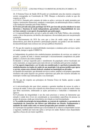 www.pciconcursos.com.br
6
CONCURSO PÚBLICO DA PREFEITURA MUNICIPAL DE SERRITA- PE
26. O Sistema Único de Saúde (SUS) pode ser considerado uma das maiores conquistas
sociais consagradas na Constituição de 1988. Marque a alternativa errada no que diz
respeito ao SUS:
a) O SUS é formado pelo conjunto de todas as ações e serviços de saúde prestados por
órgãos e instituições financeiras, estaduais e municipais, da administração direta e indireta
e das fundações mantidas pelo Poder Público.
b) O setor privado não pode participar do SUS; por isso não precisa obedecer às suas
diretrizes e funciona de modo independente, garantindo a disponibilidade de seus
serviços somente a um aparte da população que pode pagar.
c) A responsabilidade pelos serviços e ações de saúde é do Poder Público, não eximindo,
assim, o dever das pessoas, da família, das empresas e da sociedade para com sua promoção
e proteção.
d) O funcionamento do SUS faz com que a área da saúde esteja entre as mais
democráticas, pois além de permitir a participação popular, sua gestão é um dos modelos
de descentralização mais exitosos nos serviços públicos brasileiros.
27. No que diz respeito às responsabilidades municipais e estaduais pelos serviços e ações
em saúde, marque a opção CORRETA:
a) Independente da gerência dos estabelecimentos prestadores de serviços ser estatal ou
privada, a gestão de todo o sistema municipal é necessariamente competência do poder
público e exclusiva da esfera estadual.
b) Quando o serviço requerido para o atendimento da população estiver localizado em
outro município, as negociações para tanto devem ser mediadas pelo governo estadual.
c) Um aspecto importante a ser levado em consideração é a gerência (comando) dos
estabelecimentos ou órgãos de saúde de um município é da pessoa jurídica que opera
o serviço, sejam estes estatais (federal, estadual ou municipal) ou privados.
d) Quando um município, que demanda serviços a outros, ampliar a sua própria capacidade
resolutiva não pode requerer aos gestores superiores que parte dos recursos alocados no
município vizinho seja realocada para o seu município.
28. No que diz respeito aos princípios do Sistema Único de Saúde, aponte a opção
INCORRETA:
a) A universalização não quer dizer somente a garantia imediata de acesso às ações e
serviços de saúde. Coloca sim o desafio de oferta desses serviços e ações de saúde a todos
que deles necessitem, enfatizando as ações preventivas e reduzindo o tratamento de
agravos.
b) O princípio da integralidade é um dos mais preciosos e termos de demonstrar que
atenção à saúde deve levar em consideração as necessidades específicas de pessoas ou
grupos de pessoas, ainda que minoritários em relação ao total da população.
c) No sentido do princípio da integralidade, as centrais de regulação e a permissão de
constituição de consórcios são fatores que dificultam seu intento. Equipamentos e
unidades de saúde estão cada vez menos preparadas para atender as minorias.
d) O princípio da equidade reafirma que a necessidade de se reduzir as disparidades sociais
e regionais, também por meio das ações e serviços de saúde. Reduzir essas disparidades
significa a busca de um maior equilíbrio.
63
 