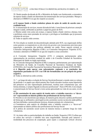 www.pciconcursos.com.br
7
CONCURSO PÚBLICO DA PREFEITURA MUNICIPAL DE SERRITA- PE
29. Desde meados da década de 90, o Ministério da Saúde vem fortalecendo a sistemática
de repasse fundo a fundo em detrimento da remuneração dos serviços prestados. Marque a
alternativa CORRETA no que diz respeito ao assunto:
a) O repasse fundo a fundo estabelece planos de ações de saúde de acordo com a
realidade local.
b) A remuneração de serviços, mesmo deixada de lado, é uma forma de priorizar a atenção
integral à saúde, atribuindo ao prefeito o papel de gestor do SUS.
c) Mesmo sendo visto como um avanço, o repasse fundo a fundo valoriza a doença, trata
a prefeitura como mero prestador de serviços e privilegia as localidades que já possuem
estrutura de serviços.
d) Todas as opções estão corretas.
30. Em relação ao modelo de descentralização adotado pelo SUS, sua organização define
como gestores co-responsáveis os três níveis de governo com mecanismos previstos para
negociação e pactuação das políticas adotadas em saúde. Nesse aspecto existem as
Comissões Intergestoras Bipartite (CIB) e as Comissões Intergestoras Tripartite (CIT).
Assinale a alternativa CORRETA no que diz respeito a essas comissões:
a) A Comissão Intergestora Tripartite (CIT) é composta paritariamente pelas
representações da secretaria estadual de saúde e do Conselho Estadual de Secretários
Municipais de Saúde ou órgão equivalente.
b) A Comissão Intergestora Bipartite (CIB) é composta, paritariamente, por representação
do Ministério da Saúde, do Conselho Nacional de Secretários Estaduais de Saúde
(CONASS) e do Conselho Nacional de Secretários Municipais de Saúde (CONASEMS).
c) A Bipartite pode operar com subcomissões regionais e as conclusões das
negociações pactuadas na CIT e na CIB são formalizadas em ato próprio do gestor
respetivo.
d) Todas as alternativas estão corretas.
31. “...ao longo de toda a evolução do Serviço Social profissional, a tensão entre os valores
da profissão e os papéis que objetivamente lhes foram alocados resultou numa hipertrofia
dos primeiros na auto representação profissional, resultou num voluntarismo que, sob
formas distintas, é sempre flagrado no discurso profissional”. Neto (1992:68). Com relação
à caracterização do Serviço Social o texto acima apresentado na visão de seu autor, revela
que:
a) Há constatações de uma espécie de tensão entre o trabalho concreto e o “dever-
ser” representado no ideário político dos profissionais de Serviço Social.
b) Percebe-se um sincretismo que adequa, de maneira geral, discurso e prática profissional
de forma que as atribuições e prerrogativas dos assistentes sociais na área da saúde pública
são bem definidas e potencialmente técnicas, distante portanto do voluntarismo.
c) Constatam-se uma espécie de afinidade entre o trabalho concreto e o “dever-ser”
representado no ideário político dos profissionais de Serviço Social.
d) A prática do assistente social ocorre de maneira técnica e portanto longe da visão
voluntarista.
32. Ao tratar sobre as particularidades do trabalho na Saúde, Nogueira (1991:2) afima que
na esfera dos serviços o trabalho tem uma singularidade, marcada pela natureza e
modalidade dos processos de cooperação, quais sejam: a cooperação vertical- diversas
64
 