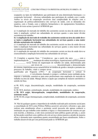 www.pciconcursos.com.br
8
CONCURSO PÚBLICO DA PREFEITURA MUNICIPAL DE SERRITA- PE
ocupações ou tipos de trabalhadores que participam de uma determinada hierarquia- e a
cooperação horizontal – diversas subunidades que participam do cuidado com a saúde.
Ambos os níveis de cooperação envolvem uma complexidade de relações com a
organização da política-administrativa dos serviços de saúde, com as demandas dos
usuários, com o Estado, com a indústria farmacêutica e de equipamentos biomédicos.
Diante do texto acima é possível AFIRMAR que:
a) A ampliação do mercado de trabalho dos assistentes sociais na área da saúde deve-se
tanto à ampliação vertical nas subunidades de serviços quanto a uma maior divisão
sociotécnica do trabalho.
b) A ampliação do mercado de trabalho dos assistentes sociais na área da saúde deve-
se tanto à ampliação horizontal nas subunidades de serviços quanto a uma maior
divisão sociotécnica do trabalho.
c) A ampliação do mercado de trabalho dos assistentes sociais na área da saúde deve-se
tanto à ampliação horizontal nas subunidades de serviços quanto a uma menor divisão
sociotécnica do trabalho.
d) A ampliação do mercado de trabalho dos assistentes sociais na área da saúde deve-se
essencialmente à ampliação horizontal nas subunidades de serviços.
33. Complete a seguinte frase. “ Considere-se que a partir dos anos _____, com a
implementação do ____, mudanças de ordens tecnológica, organizacional e política passam
a __________ novas formas de organização do trabalho em saúde, determinadas pela
_________________ por níveis de _____________, descentralização e democratização
do sistema, imprimiram novas características ao modelo de gestão e atenção e portanto aos
processos de trabalho, vindo a compor novas _________________________________,
qualificadas por Nogueira (1991) “ de cooperação horizontal e vertical. O
________________ é visivelmente chamado à compor e colaborar nesta realidade posta,
imposta e instituída, constitui-se para estes profissionais uma ampliação do mercado de
trabalho na área da saúde. Marque abaixo a opção que completa de maneira satisfatória o
sentido da frase.
a) 90. SUS, exigir, descentralização, atenção, modalidades de cooperação, assistente
social.
b) 80. SUS, destituir, centralização, atenção, modalidades de cooperação, médico.
c) 90. SUS exigir, hierarquização, complexidade, modalidades de cooperação,
assistente social.
d) 90. SUAS, exigir, hierarquização, complexidade, modalidades de cooperação, assistente
social.
34. Não há qualquer quanto a importância do trabalho realizado pelo assistente social para
a consolidação do SUS como Política Pública acessível, universal e eficiente e que, para
realizar uma atendimento eficaz o assistente social necessita não apenas conhecer a
instituição em que trabalha como também a lógica e o funcionamento do sistema em que
está inserido, a dinâmica, a rede sócia assistencial tanto pública quanto privada, e, assim
de fato poder contribuir com o público-alvo do serviço e desta maneira a atender de maneira
eficaz a demanda tanto espontânea quanto encaminhada que busca atendimento. Sobre o
trabalho desenvolvido por este profissional pode-se AFIRMAR que:
65
 