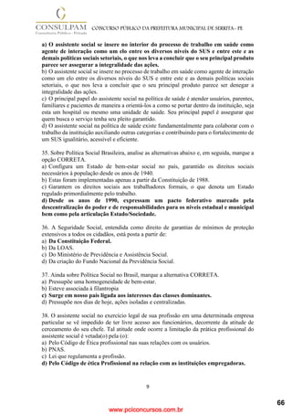 www.pciconcursos.com.br
9
CONCURSO PÚBLICO DA PREFEITURA MUNICIPAL DE SERRITA- PE
a) O assistente social se insere no interior do processo de trabalho em saúde como
agente de interação como um elo entre os diversos níveis do SUS e entre este e as
demais políticas sociais setoriais, o que nos leva a concluir que o seu principal produto
parece ser assegurar a integralidade das ações.
b) O assistente social se insere no processo de trabalho em saúde como agente de interação
como um elo entre os diversos níveis do SUS e entre este e as demais políticas sociais
setoriais, o que nos leva a concluir que o seu principal produto parece ser denegar a
integralidade das ações.
c) O principal papel do assistente social na política de saúde é atender usuários, parentes,
familiares e pacientes de maneira a orientá-los a como se portar dentro da instituição, seja
esta um hospital ou mesmo uma unidade de saúde. Seu principal papel é assegurar que
quem busca o serviço tenha seu pleito garantido.
d) O assistente social na política de saúde existe fundamentalmente para colaborar com o
trabalho da instituição auxiliando outras categorias e contribuindo para o fortalecimento de
um SUS igualitário, acessível e eficiente.
35. Sobre Política Social Brasileira, analise as alternativas abaixo e, em seguida, marque a
opção CORRETA.
a) Configura um Estado de bem-estar social no país, garantido os direitos sociais
necessários à população desde os anos de 1940.
b) Estas foram implementadas apenas a partir da Constituição de 1988.
c) Garantem os direitos sociais aos trabalhadores formais, o que denota um Estado
regulado primordialmente pelo trabalho.
d) Desde os anos de 1990, expressam um pacto federativo marcado pela
descentralização do poder e de responsabilidades para os níveis estadual e municipal
bem como pela articulação Estado/Sociedade.
36. A Seguridade Social, entendida como direito de garantias de mínimos de proteção
extensivos a todos os cidadãos, está posta a partir de:
a) Da Constituição Federal.
b) Da LOAS.
c) Do Ministério de Previdência e Assistência Social.
d) Da criação do Fundo Nacional da Previdência Social.
37. Ainda sobre Política Social no Brasil, marque a alternativa CORRETA.
a) Pressupõe uma homogeneidade de bem-estar.
b) Esteve associada à filantropia
c) Surge em nosso país ligada aos interesses das classes dominantes.
d) Pressupõe nos dias de hoje, ações isoladas e centralizadas.
38. O assistente social no exercício legal de sua profissão em uma determinada empresa
particular se vê impedido de ter livre acesso aos funcionários, decorrente da atitude de
cerceamento do seu chefe. Tal atitude onde ocorre a limitação da prática profissional do
assistente social é vetada(o) pela (o):
a) Pelo Código de Ética profissional nas suas relações com os usuários.
b) PNAS.
c) Lei que regulamenta a profissão.
d) Pelo Código de ética Profissional na relação com as instituições empregadoras.
66
 