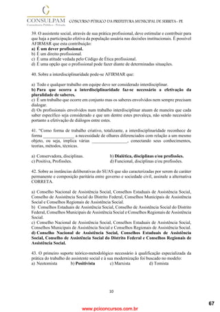 www.pciconcursos.com.br
10
CONCURSO PÚBLICO DA PREFEITURA MUNICIPAL DE SERRITA- PE
39. O assistente social, através de sua prática profissional, deve estimular e contribuir para
que haja a participação efetiva da população usuária nas decisões institucionais. É possível
AFIRMAR que esta contribuição:
a) É um dever profissional.
b) É um direito profissional.
c) É uma atitude vedada pelo Código de Ética profissional.
d) É uma opção que o profissional pode fazer diante de determinadas situações.
40. Sobre a interdisciplinaridade pode-se AFIRMAR que:
a) Todo e qualquer trabalho em equipe deve ser considerado interdisciplinar.
b) Para que ocorra a interdisciplinaridade faz-se necessário a efetivação da
pluralidade de saberes.
c) É um trabalho que ocorre em conjunto mas os saberes envolvidos nem sempre precisam
dialogar.
d) Os profissionais envolvidos num trabalho interdisciplinar atuam de maneira que cada
saber específico seja considerado e que um dentre estes prevaleça, não sendo necessário
portanto a efetivação de diálogos entre estes.
41. “Como forma de trabalho criativo, totalizante, a interdisciplinaridade reconhece de
forma ______________ a necessidade de olhares diferenciados com relação a um mesmo
objeto, ou seja, implica várias ________________, conectando seus conhecimentos,
teorias, métodos, técnicas.
a) Conservadora, disciplinas. b) Dialética, disciplinas e/ou profissões.
c) Positiva, Profissões. d) Funcional, disciplinas e/ou profissões.
42. Sobre as instâncias deliberativas do SUAS que são caracterizadas por serem de caráter
permanente e composição paritária entre governo e sociedade civil, assinale a alternativa
CORRETA.
a) Conselho Nacional de Assistência Social, Conselhos Estaduais de Assistência Social,
Conselho de Assistência Social do Distrito Federal, Conselhos Municipais de Assistência
Social e Conselhos Regionais de Assistência Social.
b) Conselhos Estaduais de Assistência Social, Conselho de Assistência Social do Distrito
Federal, Conselhos Municipais de Assistência Social e Conselhos Regionais de Assistência
Social.
c) Conselho Nacional de Assistência Social, Conselhos Estaduais de Assistência Social,
Conselhos Municipais de Assistência Social e Conselhos Regionais de Assistência Social.
d) Conselho Nacional de Assistência Social, Conselhos Estaduais de Assistência
Social, Conselho de Assistência Social do Distrito Federal e Conselhos Regionais de
Assistência Social.
43. O primeiro suporte teórico-metodológico necessário à qualificação especializada da
prática do trabalho do assistente social e à sua modernização foi buscado no modelo:
a) Neotomista b) Positivista c) Marxista d) Tomista
67
 