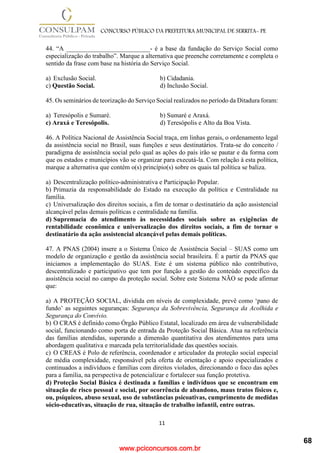 www.pciconcursos.com.br
11
CONCURSO PÚBLICO DA PREFEITURA MUNICIPAL DE SERRITA- PE
44. “A __________________________- é a base da fundação do Serviço Social como
especialização do trabalho”. Marque a alternativa que preenche corretamente e completa o
sentido da frase com base na história do Serviço Social.
a) Exclusão Social. b) Cidadania.
c) Questão Social. d) Inclusão Social.
45. Os seminários de teorização do Serviço Social realizados no período da Ditadura foram:
a) Teresópolis e Sumaré. b) Sumaré e Araxá.
c) Araxá e Teresópolis. d) Teresópolis e Alto da Boa Vista.
46. A Política Nacional de Assistência Social traça, em linhas gerais, o ordenamento legal
da assistência social no Brasil, suas funções e seus destinatários. Trata-se do conceito /
paradigma de assistência social pelo qual as ações do país irão se pautar e da forma com
que os estados e municípios vão se organizar para executá-la. Com relação à esta política,
marque a alternativa que contém o(s) princípio(s) sobre os quais tal política se baliza.
a) Descentralização político-administrativa e Participação Popular.
b) Primazia da responsabilidade do Estado na execução da política e Centralidade na
família.
c) Universalização dos direitos sociais, a fim de tornar o destinatário da ação assistencial
alcançável pelas demais políticas e centralidade na família.
d) Supremacia do atendimento às necessidades sociais sobre as exigências de
rentabilidade econômica e universalização dos direitos sociais, a fim de tornar o
destinatário da ação assistencial alcançável pelas demais políticas.
47. A PNAS (2004) insere a o Sistema Único de Assistência Social – SUAS como um
modelo de organização e gestão da assistência social brasileira. É a partir da PNAS que
iniciamos a implementação do SUAS. Este é um sistema público não contributivo,
descentralizado e participativo que tem por função a gestão do conteúdo específico da
assistência social no campo da proteção social. Sobre este Sistema NÃO se pode afirmar
que:
a) A PROTEÇÃO SOCIAL, dividida em níveis de complexidade, prevê como ‘pano de
fundo’ as seguintes seguranças: Segurança da Sobrevivência, Segurança da Acolhida e
Segurança do Convívio.
b) O CRAS é definido como Órgão Público Estatal, localizado em área de vulnerabilidade
social, funcionando como porta de entrada da Proteção Social Básica. Atua na referência
das famílias atendidas, superando a dimensão quantitativa dos atendimentos para uma
abordagem qualitativa e marcada pela territorialidade das questões sociais.
c) O CREAS é Polo de referência, coordenador e articulador da proteção social especial
de média complexidade, responsável pela oferta de orientação e apoio especializados e
continuados a indivíduos e famílias com direitos violados, direcionando o foco das ações
para a família, na perspectiva de potencializar e fortalecer sua função protetiva.
d) Proteção Social Básica é destinada a famílias e indivíduos que se encontram em
situação de risco pessoal e social, por ocorrência de abandono, maus tratos físicos e,
ou, psíquicos, abuso sexual, uso de substâncias psicoativas, cumprimento de medidas
sócio-educativas, situação de rua, situação de trabalho infantil, entre outras.
68
 
