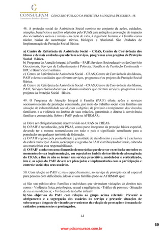 www.pciconcursos.com.br
12
CONCURSO PÚBLICO DA PREFEITURA MUNICIPAL DE SERRITA- PE
48. A proteção social de Assistência Social consiste no conjunto de ações, cuidados,
atenções, benefícios e auxílios ofertados pelo SUAS para redução e prevenção do impacto
das vicissitudes sociais e naturais ao ciclo de vida, à dignidade humana e à família como
núcleo básico de sustentação afetiva, biológica e relacional. São Unidades de
Implementação da Proteção Social Básica:
a) Centro de Referência de Assistência Social – CRAS, Centro de Convivência dos
Idosos e demais unidades que ofertam serviços, programas e/ou projetos da Proteção
Social Básica.
b) Programa de Atenção Integral à Família – PAIF, Serviços Socioeducativos de Convívio
Geracionais, Serviços de Enfrentamento à Pobreza, Benefício de Prestação Continuada –
BPC e Benefícios Eventuais.
c) Centro de Referência de Assistência Social – CRAS, Centro de Convivência dos Idosos,
PAIF e demais unidades que ofertam serviços, programas e/ou projetos da Proteção Social
Básica.
d) Centro de Referência de Assistência Social – CRAS, Centro de Convivência dos Idosos,
PAIF, Serviços Socioeducativos e demais unidades que ofertam serviços, programas e/ou
projetos da Proteção Social Básica.
49. O Programa de Atenção Integral à Família (PAIF) oferta ações e serviços
socioassistenciais de prestação continuada, por meio do trabalho social com famílias em
situação de vulnerabilidade social, com o objetivo de prevenir o rompimento dos vínculos
familiares e a violência no âmbito de suas relações, garantindo o direito à convivência
familiar e comunitária. Sobre o PAIF pode se AFIRMAR:
a) Deve ser obrigatoriamente desenvolvido no CRAS ou CREAS.
b) O PAIF é reconhecido, pela PNAS, como parte integrante da proteção básica especial,
devendo ter a mesma nomenclatura em todo o país e significado semelhante para a
população em qualquer território da federação.
c) O PAIF rege-se pela pontualidade e gratuidade de atendimento e sua oferta é exclusiva
da esfera municipal. Assim, a execução e a gestão do PAIF é atribuição do Estado, cabendo
aos municípios esta responsabilidade.
d) O PAIF ainda tem uma dimensão democrática que deve ser exercitada em todos os
momentos de sua implementação, em especial no âmbito do território de abrangência
do CRAS, a fim de não se tornar um serviço prescritivo, modelador e verticalizado,
isto é, as ações do PAIF devem ser planejadas e implementadas com a participação e
controle social dos seus usuários.
50. Com relação ao PAIF e, mais especificamente, ao serviço de proteção social especial
para pessoas com deficiência, idosas e suas famílias pode-se AFIRMAR que:
a) São seu público-alvo: Famílias e indivíduos que vivenciam violações de direitos tais
como: - Violência física, psicológica, sexual e negligência; - Tráfico de pessoas; - Situação
de rua e mendicância; - Vivência de trabalho infantil.
b) São objetivos do PAIF com relação ao grupo acima referido: Prevenir o
abrigamento e a segregação dos usuários do serviço e prevenir situações de
sobrecarga e desgaste de vínculos provenientes da relação de prestação e demanda de
cuidados permanentes e prolongados.
69
 