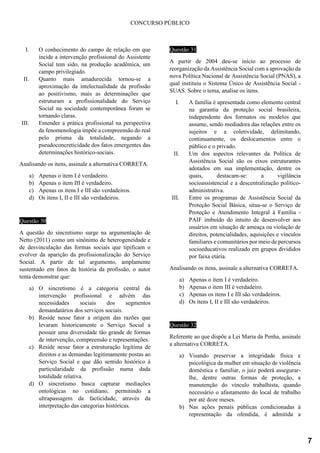 CONCURSO PÚBLICO
I. O conhecimento do campo de relação em que
incide a intervenção profissional do Assistente
Social tem sido, na produção acadêmica, um
campo privilegiado.
II. Quanto mais amadurecida tornou-se a
aproximação da intelectualidade da profissão
ao positivismo, mais as determinações que
estruturam a profissionalidade do Serviço
Social na sociedade contemporânea foram se
tornando claras.
III. Entender a prática profissional na perspectiva
da fenomenologia impõe a compreensão do real
pelo prisma da totalidade, negando a
pseudoconcreticidade dos fatos emergentes das
determinações histórico-sociais.
Analisando os itens, assinale a alternativa CORRETA.
a) Apenas o item I é verdadeiro.
b) Apenas o item III é verdadeiro.
c) Apenas os itens I e III são verdadeiros.
d) Os itens I, II e III são verdadeiros.
Questão 30
A questão do sincretismo surge na argumentação de
Netto (2011) como um sinônimo de heterogeneidade e
de desvinculação das formas sociais que tipificam o
evolver da aparição da profissionalização do Serviço
Social. A partir de tal argumento, amplamente
sustentado em fatos da história da profissão, o autor
tenta demonstrar que:
a) O sincretismo é a categoria central da
intervenção profissional e advém das
necessidades sociais dos segmentos
demandatários dos serviços sociais.
b) Reside nesse fator a origem das razões que
levaram historicamente o Serviço Social a
possuir uma diversidade tão grande de formas
de intervenção, compreensão e representações.
c) Reside nesse fator a estruturação legítima de
direitos e as demandas legitimamente postas ao
Serviço Social e que dão sentido histórico à
particularidade da profissão numa dada
totalidade relativa.
d) O sincretismo busca capturar mediações
ontológicas no cotidiano, permitindo a
ultrapassagem da facticidade, através da
interpretação das categorias históricas.
Questão 31
A partir de 2004 deu-se início ao processo de
reorganização da Assistência Social com a aprovação da
nova Política Nacional de Assistência Social (PNAS), a
qual instituiu o Sistema Único de Assistência Social -
SUAS. Sobre o tema, analise os itens.
I. A família é apresentada como elemento central
na garantia da proteção social brasileira,
independente dos formatos ou modelos que
assume, sendo mediadora das relações entre os
sujeitos e a coletividade, delimitando,
continuamente, os deslocamentos entre o
público e o privado.
II. Um dos aspectos relevantes da Política de
Assistência Social são os eixos estruturantes
adotados em sua implementação, dentre os
quais, destacam-se: a vigilância
socioassistencial e a descentralização político-
administrativa.
III. Entre os programas de Assistência Social da
Proteção Social Básica, situa-se o Serviço de
Proteção e Atendimento Integral à Família -
PAIF imbuído do intuito de desenvolver aos
usuários em situação de ameaça ou violação de
direitos, potencialidades, aquisições e vínculos
familiares e comunitários por meio de percursos
socioeducativos realizado em grupos divididos
por faixa etária.
Analisando os itens, assinale a alternativa CORRETA.
a) Apenas o item I é verdadeiro.
b) Apenas o item III é verdadeiro.
c) Apenas os itens I e III são verdadeiros.
d) Os itens I, II e III são verdadeiros.
Questão 32
Referente ao que dispõe a Lei Maria da Penha, assinale
a alternativa CORRETA.
a) Visando preservar a integridade física e
psicológica da mulher em situação de violência
doméstica e familiar, o juiz poderá assegurar-
lhe, dentre outras formas de proteção, a
manutenção do vínculo trabalhista, quando
necessário o afastamento do local de trabalho
por até doze meses.
b) Nas ações penais públicas condicionadas à
representação da ofendida, é admitida a
7
 