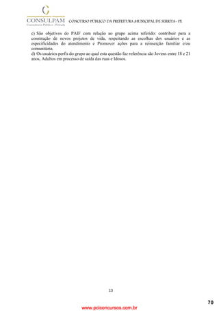 www.pciconcursos.com.br
13
CONCURSO PÚBLICO DA PREFEITURA MUNICIPAL DE SERRITA- PE
c) São objetivos do PAIF com relação ao grupo acima referido: contribuir para a
construção de novos projetos de vida, respeitando as escolhas dos usuários e as
especificidades do atendimento e Promover ações para a reinserção familiar e/ou
comunitária.
d) Os usuários perfis do grupo ao qual esta questão faz referência são Jovens entre 18 e 21
anos, Adultos em processo de saída das ruas e Idosos.
70
 