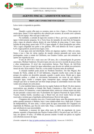 www.pciconcursos.com.br
CONSURSO PÚBLICO CONSELHO REGIONAL DO SERVIÇO SOCIAL
AGENTE FISCAL – SERVIÇO SOCIAL
1
AGENTE FISCAL - ASSISTENTE SOCIAL
PROVA DE CONHECIMENTOS GERAIS
Leia o texto e responda às questões.
Texto I
Quando a gente olha para os oceanos, para os rios e lagos, a Terra parece ter
muita água. Quase 3/4 da superfície são cobertos por oceanos, de acordo com o planeta
azul visto do espaço. Mas será que é tudo isso?
Na realidade, a camada de água dos oceanos é fina e, por isso, a quantidade de
água é relativamente pequena. Se a Terra fosse do tamanho de uma bola de basquete,
toda a água do planeta caberia dentro de uma bolinha de ping pong. E mais: dessa
bolinha de ping pong, quase tudo, 97,5% é água salgada. E, desse pouquinho que sobra,
70% é agua congelada nos polos e nas geleiras, 30% está debaixo da Terra e apenas
0,3% é água potável, acessível nos lagos e rios.
E essa água está mal distribuída. Sobra em algumas regiões e falta em outras.
Soma a isso o fato de várias regiões do mundo estarem passando por secas mais
prolongadas, como o estado da Califórnia, nos Estados Unidos, que está entrando no
quarto ano seguido de seca.
O ano de 2013 foi o mais seco em 120 anos, diz o climatologista do governo
americano, Michael Anderson. Ele prevê para este ano um novo recorde de pouca chuva
e altas temperaturas. O nível dos reservatórios baixou. Paul Boyer, da Self-Help
Enterprises, diz que o lençol de água subterrânea, que deveria ter subido nos primeiros
meses do ano, ficou estático. Para ele, a crise ainda vai piorar antes de melhorar.
A situação também pode piorar no Nordeste brasileiro. Em São Miguel, Rio
Grande do Norte, cidade de 23 mil habitantes, ninguém recebe mais conta de água
porque ela acabou em dezembro passado, quando o açude secou. Desde que a água
encanada acabou, a cidade se movimenta basicamente em torno de um objetivo:
conseguir água, vender e comprar água, transportar água, carregar baldes d’água,
situação que deve se manter por um bom tempo porque as autoridades locais não estão
vendo uma solução em curto prazo.
A crise também bateu na porta da rica região Sudeste do Brasil. Os dois maiores
reservatórios que atendem a Grande São Paulo, Cantareira e Alto Tietê, estão com
níveis críticos. O Cantareira, o mais importante deles, entrou no volume morto em maio
do ano passado e nunca mais saiu. O presidente da Agência Nacional de Água (ANA),
Vicente Andreu Guillo, reconhece que o Brasil tem um nível muito baixo de água
reservada e reclama que a legislação ambiental pouco flexível não ajuda.
Cingapura não cometeu esse erro. Conservando água, uma ilha pequena que era
pobre quando pertencia à Malásia, hoje é uma cidade-estado rica e high tech. À época
da Independência, 50 anos atrás, a maior parte da água consumida em Cingapura era
importada da Malásia, que fica do outro lado. Hoje, a cidade-estado tem reservatórios
que satisfazem às suas necessidades.
Atualmente a escassez de água afeta mais de 40% da população do nosso
planeta, segundo a Organização das Nações Unidas (ONU). Ela prevê que, até 2025, ou
seja, em apenas 10 anos, 1,8 bilhão de pessoas estarão vivendo em países ou regiões
com absoluta escassez de água.
(Extraído e adaptado de: http://g1.globo.com/hora1/noticia/2015/08/. Acesso em: 31/08/2015)
71
 