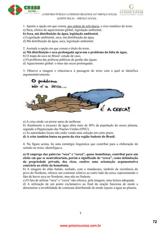 www.pciconcursos.com.br
CONSURSO PÚBLICO CONSELHO REGIONAL DO SERVIÇO SOCIAL
AGENTE FISCAL – SERVIÇO SOCIAL
2
1. Aponte a opção em que consta, por ordem de relevância, o eixo temático do texto.
a) Seca, efeitos do aquecimento global, legislação ambiental.
b) Seca, má distribuição da água, legislação ambiental.
c) Legislação ambiental, seca, má distribuição da água.
d) Má distribuição da água, seca, legislação ambiental.
2. Assinale a opção em que consta o título do texto.
a) Má distribuição e seca prolongada agravam o problema da falta de água.
b) O mapa da seca no Brasil: estudo de caso.
c) O problema das políticas públicas de gestão das águas.
d) Aquecimento global: o ônus das secas prolongadas.
3. Observe a imagem e relacione-a à passagem do texto com a qual se identifica
argumentativamente.
a) A crise ainda vai piorar antes de melhorar.
b) Atualmente a escassez de água afeta mais de 40% da população do nosso planeta,
segundo a Organização das Nações Unidas (ONU).
c) As autoridades locais não estão vendo uma solução em curto prazo.
d) A crise também bateu na porta da rica região Sudeste do Brasil.
4. Na figura acima, há uma estratégia linguística que contribui para a elaboração do
sentido no texto, identifique-a.
a) O emprego das palavras “seca” e “cerca”, quase homófonas, contribui para um
efeito em que se neutralizariam, porém o significado de “cerca”, como delimitação
da propriedade privada, dos ricos, confere uma orientação argumentativa
contrária ao efeito da homofonia.
b) A imagem do chão batido, rachado, com o mandacaru, símbolo da resistência do
povo do Nordeste, oferece um contraste relativo ao outro lado da cerca, representando o
fato de haver seca no Nordeste, mas não no Sudeste.
c) O fato de utilizar “seca” e “cerca” não oferece, pela imagem, uma leitura adequada.
d) A utilização de um ponto exclamativo ao final da oração funciona de modo a
demonstrar a inviabilidade de continuar distribuindo de modo injusto a água no planeta.
72
 