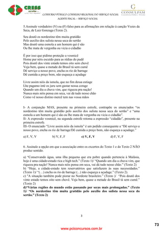 www.pciconcursos.com.br
CONSURSO PÚBLICO CONSELHO REGIONAL DO SERVIÇO SOCIAL
AGENTE FISCAL – SERVIÇO SOCIAL
3
5.Assinale verdadeiro (V) ou (F) falso para as afirmações em relação à canção Vozes da
Seca, de Luiz Gonzaga (Texto 2).
Seu doutô os nordestino têm muita gratidão
Pelo auxílio dos sulista nessa seca do sertão
Mas doutô uma esmola a um homem qui é são
Ou lhe mata de vergonha ou vicia o cidadão
É por isso que pidimo proteção a vosmicê
Home pur nóis escuído para as rédias do pudê
Pois doutô dos vinte estado temos oito sem chovê
Veja bem, quase a metade do Brasil tá sem cumê
Dê serviço a nosso povo, encha os rio de barrage
Dê cumida a preço bom, não esqueça a açudage
Livre assim nóis da ismola, que no fim dessa estiage
Lhe pagamo inté os juru sem gastar nossa corage
Quando um dia a chuva vim, que riqueza pra nação!
Nunca mais nóis pensa em seca, vai dá tudo nesse chão
Como vê nosso distino mercê tem nas vossa mãos
I- A conjunção MAS, presente na primeira estrofe, contrapõe os enunciados “os
nordestino têm muita gratidão pelo auxílio dos sulista nessa seca do sertão” e “uma
esmola a um homem qui é são ou lhe mata de vergonha ou vicia o cidadão”.
II- A expressão vosmicê, na segunda estrofe retoma a expressão “cidadão”, presente na
primeira estrofe.
III- O enunciado “Livre assim nóis da ismola” é um pedido consequente a “Dê serviço a
nosso povo, encha os rio de barrage/Dê cumida a preço bom, não esqueça a açudage.”
a) F, V, V b) V, F, F c) V, F, V d) F, V, F
6. Assinale a opção em que a associação entre os excertos do Texto 1 e do Texto 2 NÃO
produz sentido.
a) “Conservando água, uma ilha pequena que era pobre quando pertencia à Malásia,
hoje é uma cidade-estado rica e high tech.” (Texto 1)/ “Quando um dia a chuva vim, que
riqueza pra nação! Nunca mais nóis pensa em seca, vai dá tudo nesse chão.” (Texto 2)
b) “Hoje, a cidade-estado tem reservatórios que satisfazem às suas necessidades.”
(Texto 1)/ “(…) encha os rio de barrage (...) não esqueça a açudage.” (Texto 2).
c) "A situação também pode piorar no Nordeste brasileiro.” (Texto )/ “Pois doutô dos
vinte estado temos oito sem chovê. Veja bem, quase a metade do Brasil tá sem cumê.”
(Texto 2)
d)“Várias regiões do mundo estão passando por secas mais prolongadas.” (Texto
1)/ “Os nordestino têm muita gratidão pelo auxílio dos sulista nessa seca do
sertão.” (Texto 2)
73
 