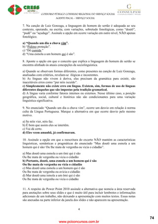 www.pciconcursos.com.br
CONSURSO PÚBLICO CONSELHO REGIONAL DO SERVIÇO SOCIAL
AGENTE FISCAL – SERVIÇO SOCIAL
4
7. Na canção de Luiz Gonzaga, a linguagem do homem do sertão é adequada ao seu
contexto, operando, na escrita, com variações, sobretudo fonológicas, como “doutô”,
“pudê” ou “açudage”. Assinale a opção em ocorre variação em outro nível, NÃO apenas
fonológico.
a) “Quando um dia a chuva vim”.
b) “Pidimo proteção”.
c) “Dê cumida.”
d) “Uma esmola a um homem qui é são”.
8. Aponte a opção em que o conceito que explica a linguagem do homem do sertão se
encontra alinhado às atuais concepções da sociolinguística.
a) Quando se observam formas diferentes, como presentes na canção de Luiz Gonzaga,
analisadas com critérios, revelam-se ilógicas e incoerentes.
b) As línguas não vivem à deriva, elas precisam da gramática para existir, são
inaceitáveis erros como “pur nóis iscuído”.
c) Simplesmente não existe erro em língua. Existem, sim, formas de uso de línguas
diferentes daquelas que são impostas pela tradição gramatical.
d) A língua varia conforme fatores internos ou externos. Nesse último caso, a posição
geográfica, social, cultural e histórica não são condicionantes para uma variação
linguística significativa.
9. No enunciado “Quando um dia a chuva vim”, ocorre um desvio em relação à norma
culta da Língua Portuguesa. Marque a alternativa em que ocorre desvio pelo mesmo
motivo.
a) Se nóis vier, nóis faz.
b) É bom que assim eles se intertêm.
c) Vai dá certo.
d) Eles veem amanhã, já confirmaram.
10. Assinale a opção em que a reescritura do excerto NÃO mantém as características
linguísticas, semânticas e pragmáticas do enunciado “Mas doutô uma esmola a um
homem qui é são/ Ou lhe mata de vergonha ou vicia o cidadão”.
a) Mas doutô uma esmola a um ômi qui é são
Ou lhe mata de vergonha ou vicia o cidadão
b) Portanto, doutô, uma esmola a um homem qui é são
Ou lhe mata de vergonha ou vicia o cidadão
c) Mas doutô uma esmola a um homem qui é são
Ou lhe mata de vergonha ou avicia o cidadão
d) Mar doutô uma ismola a um ômi qui é são
Ou lhe mata de vergonha ou vicia o cidadão
11. A respeito do Power Point 2010 assinale a alternativa que nomeia a área reservada
para anotações sobre seus slides e que é muito útil para incluir lembretes e informações
adicionais de um trabalho, não deixando a apresentação com muitos textos. Essas notas
são anexadas na parte inferior da janela dos slides e não aparecem na apresentação.
74
 