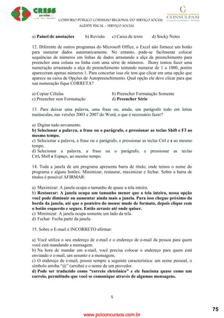 www.pciconcursos.com.br
CONSURSO PÚBLICO CONSELHO REGIONAL DO SERVIÇO SOCIAL
AGENTE FISCAL – SERVIÇO SOCIAL
5
a) Painel de anotações b) Revisão c) Caixa de texto d) Sticky Notes
12. Diferente de outros programas do Microsoft Office, o Excel não fornece um botão
para numerar dados automaticamente. No entanto, pode-se facilmente colocar
sequências de números em linhas de dados arrastando a alça de preenchimento para
preencher uma coluna ou linha com uma série de números. Jhony tentou fazer uma
numeração arrastando a alça de preenchimento tentando numerar de 1 a 1000, porém
apareceram apenas números 1. Para concertar isso ele tem que clicar em uma opção que
aparece na caixa de Opções de Autopreenchimento. Qual opção ele deve clicar para que
sua numeração fique CORRETA?
a) Copiar Células b) Preencher Formatação Somente
c) Preencher sem Formatação d) Preencher Série
13. Para deixar uma palavra, uma frase ou, ainda, um parágrafo todo em letras
maiúsculas, nas versões 2003 e 2007 do Word, o que é necessário fazer?
a) Digitar tudo novamente.
b) Selecionar a palavra, a frase ou o parágrafo, e pressionar as teclas Shift e F3 ao
mesmo tempo.
c) Selecionar a palavra, a frase ou o parágrafo, e pressionar as teclas Ctrl e z ao mesmo
tempo.
d) Selecionar a palavra, a frase ou o parágrafo, e pressionar as teclas
Ctrl, Shift e Espaço, ao mesmo tempo.
14. Toda a janela de um programa apresenta barra de título, onde temos o nome do
programa e alguns botões: Minimizar, restaurar, maximizar e fechar. Sobre a barra de
títulos é possível AFIRMAR:
a) Maximizar: A janela ocupa o tamanho de quase a tela inteira.
b) Restaurar: A janela ocupa um tamanho menor que a tela inteira, nessa opção
você pode diminuir ou aumentar ainda mais a janela. Para isso chegue próximo da
borda da janela, até que o ponteiro do mouse mude de formato, depois clique com
o botão esquerdo e segure. Então arraste até onde quiser.
c) Minimizar: A janela ocupa somente um lado da tela.
d) Fechar: Fecha parte da janela.
15. Sobre o E-mail é INCORRETO afirmar:
a) Você utiliza o seu endereço de e-mail e o endereço de e-mail da pessoa para quem
você está mandando a mensagem.
b) Na hora de mandar um e-mail, você precisa colocar o endereço para quem está
enviando o e-mail, um assunto e a mensagem,
c) O endereço de e-mail, possui sempre a seguinte característica: um nome pessoal, o
símbolo arroba “@” (arroba) e o nome de um provedor.
d) Pode ser traduzido como “correio eletrônico” e ele funciona quase como um
correio, permitindo que você se comunique através de algumas mensagens.
75
 