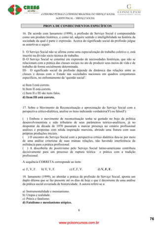 www.pciconcursos.com.br
CONSURSO PÚBLICO CONSELHO REGIONAL DO SERVIÇO SOCIAL
AGENTE FISCAL – SERVIÇO SOCIAL
6
PROVA DE CONHECIMENTOS ESPECÍFICOS
16. De acordo com Iamamoto (1999), a profissão de Serviço Social é compreendida
como um produto histórico, e como tal, adquire sentido e inteligibilidade na história da
sociedade da qual é parte e expressão. Acerca do significado social da profissão julgue
as assertivas a seguir:
I- O Serviço Social não se afirma como uma especialização do trabalho coletivo e, está
inscrito na divisão sócio técnica do trabalho.
II- O Serviço Social se constitui em expressão de necessidades históricas, que não se
relacionam com a prática das classes sociais no ato de produzir seus meios de vida e de
trabalho de forma socialmente determinada.
III- O significado social da profissão depende da dinâmica das relações entre as
classes e dessas com o Estado nas sociedades nacionais em quadros conjunturais
específicos, no enfrentamento da ‘questão social’.
a) Item I está correto.
b) Item II está correto.
c) Item II e III são itens falos.
d) Item III está correto.
17. Sobre o Movimento de Reconceituação e aproximação do Serviço Social com a
perspectiva crítico-dialética, analise os itens indicando verdadeiro(V) ou falso(F):
( ) Embora o movimento de reconceituação tenha se gestado no bojo da política
desenvolvimentista e sido tributário de seus parâmetros teórico-analíticos, já no
despontar da década de 1970 passaram a marcar presença no cenário profissional
análises e propostas com nítida inspiração marxista, abrindo uma fratura com suas
próprias produções iniciais.
( ) O encontro do Serviço Social com a perspectiva crítico dialética deu-se por meio
de uma análise criteriosa de suas mútuas relações, não havendo interferência da
militância para a prática profissional.
( ) A descoberta do positivismo pelo Serviço Social latino-americano contribuiu
decisivamente para um processo de ruptura teórica e prática com a tradição
profissional.
A sequência CORRETA corresponde ao item:
a) F, V, F. b) V, V, F. c) F, F, V. d) V, F, F.
18. Iamamoto (1999), ao abordar a prática da profissão de Serviço Social, aponta um
duplo dilema que se faz presente até os dias de hoje e que é decorrente de uma análise
da prática social esvaziada de historicidade. A autora refere-se a:
a) Instrumentalidade e messianismo.
b) Utopia e realidade.
c) Práxis e fatalismo.
d) Fatalismo e messianismo utópico.
76
 