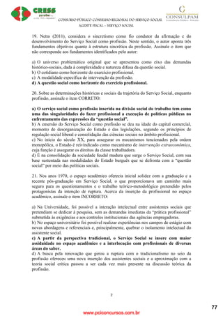 www.pciconcursos.com.br
CONSURSO PÚBLICO CONSELHO REGIONAL DO SERVIÇO SOCIAL
AGENTE FISCAL – SERVIÇO SOCIAL
7
19. Netto (2011), considera o sincretismo como fio condutor da afirmação e do
desenvolvimento do Serviço Social como profissão. Neste sentido, o autor aponta três
fundamentos objetivos quanto à estrutura sincrética da profissão. Assinale o item que
não corresponde aos fundamentos identificados pelo autor:
a) O universo problemático original que se apresentou como eixo das demandas
histórico-sociais, dada à complexidade e natureza difusa da questão social.
b) O cotidiano como horizonte do exercício profissional.
c) A modalidade específica de intervenção da profissão.
d) A questão social como horizonte do exercício profissional.
20. Sobre as determinações históricas e sociais da trajetória do Serviço Social, enquanto
profissão, assinale o item CORRETO:
a) O serviço social como profissão inserida na divisão social do trabalho tem como
uma das singularidades do fazer profissional a execução de políticas públicas no
enfrentamento das expressões da “questão social”.
b) A emersão do Serviço Social como profissão se deu na idade do capital comercial,
momento de desorganização do Estado e das legislações, segundo os princípios de
regulação social liberal e consolidação das ciências sociais no âmbito profissional.
c) No início do século XX, para assegurar os mecanismos tencionados pela ordem
monopólica, o Estado é reivindicado como mecanismo de intervenção extraeconômica,
cuja função é assegurar os direitos da classe trabalhadora.
d) É na consolidação da sociedade feudal madura que surge o Serviço Social, com sua
base sustentada nas modalidades do Estado burguês que se defronta com a “questão
social” por meio das políticas sociais.
21. Nos anos 1970, o espaço acadêmico oferecia inicial solidez com a graduação e a
recente pós-graduação em Serviço Social, o que proporcionava um caminho mais
seguro para os questionamentos e o trabalho teórico-metodológico pretendido pelos
protagonistas da intenção de ruptura. Acerca da inserção da profissional no espaço
acadêmico, assinale o item INCORRETO:
a) Na Universidade, foi possível a interação intelectual entre assistentes sociais que
pretendiam se dedicar à pesquisa, sem as demandas imediatas da “prática profissional”
submetida às exigências e aos controles institucionais das agências empregadoras.
b) No espaço universitário foi possível realizar experiências nos campos de estágio com
novas abordagens e referenciais e, principalmente, quebrar o isolamento intelectual do
assistente social.
c) A partir da perspectiva tradicional, o Serviço Social se insere com maior
assiduidade no espaço acadêmico e a interlocução com profissionais de diversas
áreas do saber.
d) A busca pela renovação que gerou a ruptura com o tradicionalismo no seio da
profissão ofereceu uma nova inserção dos assistentes sociais e a aproximação com a
teoria social crítica passou a ser cada vez mais presente na discussão teórica da
profissão.
77
 