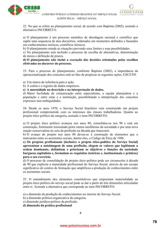 www.pciconcursos.com.br
CONSURSO PÚBLICO CONSELHO REGIONAL DO SERVIÇO SOCIAL
AGENTE FISCAL – SERVIÇO SOCIAL
8
22. No que se refere ao planejamento social, de acordo com Baptista (2002), assinale a
alternativa INCORRETA:
a) O planejamento é um processo metódico de abordagem racional e científico que
supõe uma sequencia de atos decisórios, ordenados em momentos definidos e baseados
em conhecimentos teóricos, científicos técnicos.
b) O planejamento estuda as situações prevendo seus limites e suas possibilidades.
c) No planejamento está incluído o processo de escolha de alternativas, determinação
de meios e definição de prazos.
d) O planejamento não inclui a execução das decisões orientadas pelas escolhas
efetivadas no decorrer do processo.
23. Para o processo de planejamento, conforme Baptista (2002), a importância da
operacionalização dos conceitos está no fato de propiciar as seguintes ações, EXCETO:
a) Um marco de referência para a ação.
b) A coleta e o registro de dados empíricos.
c) A morosidade na descrição e na interpretação de dados.
d) Maior facilidade de comunicação entre especialistas, a equipe planejadora e a
população e entre estas e a instituição, possibilitando a interpretação dos conceitos
expressos sem ambiguidades.
24. Desde os anos 1970, o Serviço Social brasileiro vem construindo um projeto
profissional comprometido com os interesses das classes trabalhadoras. Quanto ao
projeto ético político da categoria, assinale o item INCORRETO:
a) O projeto ético político avançou nos anos 80, consolidou-se nos 90 e está em
construção, fortemente tensionado pelos rumos neoliberais da sociedade e por uma nova
reação conservadora no seio da profissão na década que transcorre.
b) O avanço do projeto nos anos 80 deveu-se à construção de elementos que o
matizaram entre os assistentes sociais, dentre eles, o Código de Ética de 1986.
c) Os projetos profissionais [inclusive o projeto ético-político do Serviço Social]
apresentam a autoimagem de uma profissão, elegem os valores que legitimam a
ordem dominante, delimitam e priorizam os objetivos e funções da sociedade
burguesa capitalista e, formulam os requisitos (teóricos e, institucionais e práticos)
para o seu exercício.
d) O processo de consolidação do projeto ético político pode ser circunscrito à década
de 90 que explicita a maturidade profissional do Serviço Social, através de um escopo
significativo de centros de formação que amplificou a produção de conhecimentos entre
os assistentes sociais.
25. O entendimento dos elementos constitutivos que emprestam materialidade ao
projeto ético político do serviço social pode se dar a partir de três dimensões articuladas
entre si. Assinale a alternativa que corresponde ao item INCORRETO:
a) a dimensão da produção de conhecimentos no interior do Serviço Social.
b) a dimensão político-organizativa da categoria.
c) dimensão jurídico-política da profissão.
d) dimensão da prática profissional
78
 