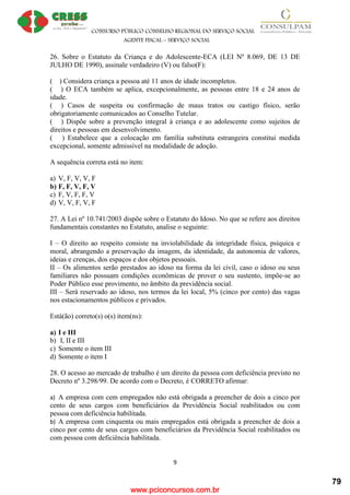 www.pciconcursos.com.br
CONSURSO PÚBLICO CONSELHO REGIONAL DO SERVIÇO SOCIAL
AGENTE FISCAL – SERVIÇO SOCIAL
9
26. Sobre o Estatuto da Criança e do Adolescente-ECA (LEI Nº 8.069, DE 13 DE
JULHO DE 1990), assinale verdadeiro (V) ou falso(F):
( ) Considera criança a pessoa até 11 anos de idade incompletos.
( ) O ECA também se aplica, excepcionalmente, as pessoas entre 18 e 24 anos de
idade.
( ) Casos de suspeita ou confirmação de maus tratos ou castigo físico, serão
obrigatoriamente comunicados ao Conselho Tutelar.
( ) Dispõe sobre a prevenção integral à criança e ao adolescente como sujeitos de
direitos e pessoas em desenvolvimento.
( ) Estabelece que a colocação em família substituta estrangeira constitui medida
excepcional, somente admissível na modalidade de adoção.
A sequência correta está no item:
a) V, F, V, V, F
b) F, F, V, F, V
c) F, V, F, F, V
d) V, V, F, V, F
27. A Lei nº 10.741/2003 dispõe sobre o Estatuto do Idoso. No que se refere aos direitos
fundamentais constantes no Estatuto, analise o seguinte:
I – O direito ao respeito consiste na inviolabilidade da integridade física, psíquica e
moral, abrangendo a preservação da imagem, da identidade, da autonomia de valores,
ideias e crenças, dos espaços e dos objetos pessoais.
II – Os alimentos serão prestados ao idoso na forma da lei civil, caso o idoso ou seus
familiares não possuam condições econômicas de prover o seu sustento, impõe-se ao
Poder Público esse provimento, no âmbito da previdência social.
III – Será reservado ao idoso, nos termos da lei local, 5% (cinco por cento) das vagas
nos estacionamentos públicos e privados.
Está(ão) correto(s) o(s) item(ns):
a) I e III
b) I, II e III
c) Somente o item III
d) Somente o item I
28. O acesso ao mercado de trabalho é um direito da pessoa com deficiência previsto no
Decreto nº 3.298/99. De acordo com o Decreto, é CORRETO afirmar:
a) A empresa com cem empregados não está obrigada a preencher de dois a cinco por
cento de seus cargos com beneficiários da Previdência Social reabilitados ou com
pessoa com deficiência habilitada.
b) A empresa com cinquenta ou mais empregados está obrigada a preencher de dois a
cinco por cento de seus cargos com beneficiários da Previdência Social reabilitados ou
com pessoa com deficiência habilitada.
79
 