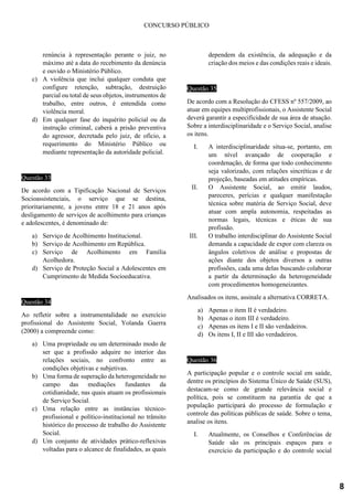 CONCURSO PÚBLICO
renúncia à representação perante o juiz, no
máximo até a data do recebimento da denúncia
e ouvido o Ministério Público.
c) A violência que inclui qualquer conduta que
configure retenção, subtração, destruição
parcial ou total de seus objetos, instrumentos de
trabalho, entre outros, é entendida como
violência moral.
d) Em qualquer fase do inquérito policial ou da
instrução criminal, caberá a prisão preventiva
do agressor, decretada pelo juiz, de ofício, a
requerimento do Ministério Público ou
mediante representação da autoridade policial.
Questão 33
De acordo com a Tipificação Nacional de Serviços
Socioassistenciais, o serviço que se destina,
prioritariamente, a jovens entre 18 e 21 anos após
desligamento de serviços de acolhimento para crianças
e adolescentes, é denominado de:
a) Serviço de Acolhimento Institucional.
b) Serviço de Acolhimento em República.
c) Serviço de Acolhimento em Família
Acolhedora.
d) Serviço de Proteção Social a Adolescentes em
Cumprimento de Medida Socioeducativa.
Questão 34
Ao refletir sobre a instrumentalidade no exercício
profissional do Assistente Social, Yolanda Guerra
(2000) a compreende como:
a) Uma propriedade ou um determinado modo de
ser que a profissão adquire no interior das
relações sociais, no confronto entre as
condições objetivas e subjetivas.
b) Uma forma de superação da heterogeneidade no
campo das mediações fundantes da
cotidianidade, nas quais atuam os profissionais
de Serviço Social.
c) Uma relação entre as instâncias técnico-
profissional e político-institucional no trânsito
histórico do processo de trabalho do Assistente
Social.
d) Um conjunto de atividades prático-reflexivas
voltadas para o alcance de finalidades, as quais
dependem da existência, da adequação e da
criação dos meios e das condições reais e ideais.
Questão 35
De acordo com a Resolução do CFESS nº 557/2009, ao
atuar em equipes multiprofissionais, o Assistente Social
deverá garantir a especificidade de sua área de atuação.
Sobre a interdisciplinaridade e o Serviço Social, analise
os itens.
I. A interdisciplinaridade situa-se, portanto, em
um nível avançado de cooperação e
coordenação, de forma que todo conhecimento
seja valorizado, com relações sincréticas e de
projeção, baseadas em atitudes empíricas.
II. O Assistente Social, ao emitir laudos,
pareceres, perícias e qualquer manifestação
técnica sobre matéria de Serviço Social, deve
atuar com ampla autonomia, respeitadas as
normas legais, técnicas e éticas de sua
profissão.
III. O trabalho interdisciplinar do Assistente Social
demanda a capacidade de expor com clareza os
ângulos coletivos de análise e propostas de
ações diante dos objetos diversos a outras
profissões, cada uma delas buscando colaborar
a partir da determinação da heterogeneidade
com procedimentos homogeneizantes.
Analisados os itens, assinale a alternativa CORRETA.
a) Apenas o item II é verdadeiro.
b) Apenas o item III é verdadeiro.
c) Apenas os itens I e II são verdadeiros.
d) Os itens I, II e III são verdadeiros.
Questão 36
A participação popular e o controle social em saúde,
dentre os princípios do Sistema Único de Saúde (SUS),
destacam-se como de grande relevância social e
política, pois se constituem na garantia de que a
população participará do processo de formulação e
controle das políticas públicas de saúde. Sobre o tema,
analise os itens.
I. Atualmente, os Conselhos e Conferências de
Saúde são os principais espaços para o
exercício da participação e do controle social
8
 