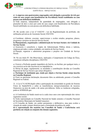 www.pciconcursos.com.br
CONSURSO PÚBLICO CONSELHO REGIONAL DO SERVIÇO SOCIAL
AGENTE FISCAL – SERVIÇO SOCIAL
10
c) A empresa com quatrocentos empregados está obrigada a preencher de três por
cento de seus cargos com beneficiários da Previdência Social reabilitados ou com
pessoa com deficiência habilitada.
d) Toda empresa, independente da quantidade de empregados, está obrigada a
preencher de dois a cinco por cento de seus cargos com beneficiários da Previdência
Social reabilitados ou com pessoa com deficiência habilitada.
29. De acordo com a Lei nº 8.662/93 - Lei de Regulamentação da profissão, são
atribuições privativas do Assistente Social, EXCETO:
a) Coordenar, elaborar, executar, supervisionar e avaliar estudos, pesquisas, planos,
programas e projetos na área de Serviço Social;
b) Planejamento, organização e administração de Serviços Sociais e de Unidade de
Serviço Social;
c) Assessoria e consultoria e órgãos da Administração Pública direta e indireta,
empresas privadas e outras entidades, em matéria de Serviço Social;
d) Planejar, organizar e administrar programas e projetos em Unidade de Serviço
Social;
30. No seu título IV- Da Observância, Aplicação e Cumprimento do Código de Ética,
constituem infrações disciplinares, EXCETO:
a) Exercer a Profissão quando impedido/a de fazê-lo, ou facilitar, por qualquer meio, o
seu exercício ao/às não inscritos/as ou impedidos/as.
b) Deixar de pagar, regularmente, as anuidades e contribuições devidas ao Conselho
Regional de Serviço Social a que esteja obrigado/a.
c) Participar de instituição que, tendo por objeto o Serviço Social, esteja inscrita
no Conselho Regional.
d) Fazer ou apresentar declaração, documento falso ou adulterado, perante o Conselho
Regional ou Federal.
31. A Lei nº 8.142/90 dispõe sobre a participação da comunidade na gestão do Sistema
Único de Saúde(SUS) e sobre as transferências intergovernamentais de recursos
financeiros na área da saúde e dá outras providências. Sobre as instâncias colegiadas,
pode-se AFIRMAR que:
a) A Conferência de Saúde reunir-se-á a cada cinco anos com representação dos vários
segmentos sociais.
b) Terão representação no Conselho Nacional de Saúde somente o Conselho Nacional
de Secretários Municipais de Saúde(Conasems).
c) O Conselho de Saúde, em caráter permanente e deliberativo, atua para avaliar a
situação de saúde e propor diretrizes para a formulação da política de saúde.
d) A representação dos usuários nos Conselhos de Saúde e Conferências será
paritária em relação ao conjunto dos demais segmentos.
80
 