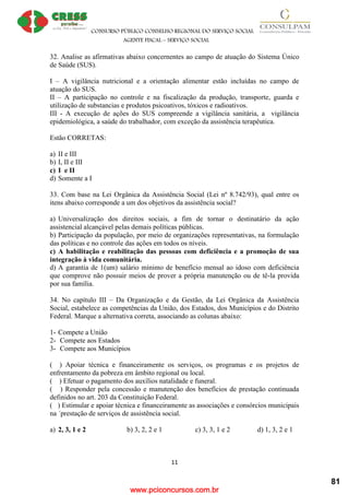 www.pciconcursos.com.br
CONSURSO PÚBLICO CONSELHO REGIONAL DO SERVIÇO SOCIAL
AGENTE FISCAL – SERVIÇO SOCIAL
11
32. Analise as afirmativas abaixo concernentes ao campo de atuação do Sistema Único
de Saúde (SUS).
I – A vigilância nutricional e a orientação alimentar estão incluídas no campo de
atuação do SUS.
II – A participação no controle e na fiscalização da produção, transporte, guarda e
utilização de substancias e produtos psicoativos, tóxicos e radioativos.
III - A execução de ações do SUS compreende a vigilância sanitária, a vigilância
epidemiológica, a saúde do trabalhador, com exceção da assistência terapêutica.
Estão CORRETAS:
a) II e III
b) I, II e III
c) I e II
d) Somente a I
33. Com base na Lei Orgânica da Assistência Social (Lei nº 8.742/93), qual entre os
itens abaixo corresponde a um dos objetivos da assistência social?
a) Universalização dos direitos sociais, a fim de tornar o destinatário da ação
assistencial alcançável pelas demais políticas públicas.
b) Participação da população, por meio de organizações representativas, na formulação
das políticas e no controle das ações em todos os níveis.
c) A habilitação e reabilitação das pessoas com deficiência e a promoção de sua
integração à vida comunitária.
d) A garantia de 1(um) salário mínimo de benefício mensal ao idoso com deficiência
que comprove não possuir meios de prover a própria manutenção ou de tê-la provida
por sua família.
34. No capítulo III – Da Organização e da Gestão, da Lei Orgânica da Assistência
Social, estabelece as competências da União, dos Estados, dos Municípios e do Distrito
Federal. Marque a alternativa correta, associando as colunas abaixo:
1- Compete a União
2- Compete aos Estados
3- Compete aos Municípios
( ) Apoiar técnica e financeiramente os serviços, os programas e os projetos de
enfrentamento da pobreza em âmbito regional ou local.
( ) Efetuar o pagamento dos auxílios natalidade e funeral.
( ) Responder pela concessão e manutenção dos benefícios de prestação continuada
definidos no art. 203 da Constituição Federal.
( ) Estimular e apoiar técnica e financeiramente as associações e consórcios municipais
na ´prestação de serviços de assistência social.
a) 2, 3, 1 e 2 b) 3, 2, 2 e 1 c) 3, 3, 1 e 2 d) 1, 3, 2 e 1
81
 