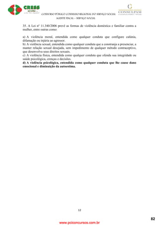 www.pciconcursos.com.br
CONSURSO PÚBLICO CONSELHO REGIONAL DO SERVIÇO SOCIAL
AGENTE FISCAL – SERVIÇO SOCIAL
12
35. A Lei nº 11.340/2006 prevê as formas de violência doméstica e familiar contra a
mulher, entre outras como:
a) A violência moral, entendida como qualquer conduta que configure calúnia,
difamação ou injúria ao agressor.
b) A violência sexual, entendida como qualquer conduta que a constranja a presenciar, a
manter relação sexual desejada, sem impedimento de qualquer método contraceptivo,
que desenvolva seus direitos sexuais.
c) A violência física, entendida como qualquer conduta que ofenda sua integridade ou
saúde psicológica, crenças e decisões.
d) A violência psicológica, entendida como qualquer conduta que lhe cause dano
emocional e diminuição da autoestima.
82
 