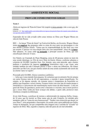 CONCURSO PÚBLICO PREFEITURA MUNICIPAL DE PENTECOSTE - 20/07/2014
1
ASSISTENTE SOCIAL
PROVA DE CONHECIMENTOS GERAIS
Texto 1
Alerta em ingresso de 'Praia do Futuro' diz respeito à meia-entrada e não a sexo gay, diz
cinema.
(adaptado de http://oglobo.globo.com/cultura/alerta-em-ingresso-de-praia-do-futuro-diz-respeito-meia-entrada-nao-
sexo-gay-diz-cinema-12553105)
Espectador diz ter sido avisado sobre cenas íntimas no filme com Wagner Moura em
sala em João Pessoa.
RIO — Ao lançar "Praia do futuro" no Festival de Berlim, em fevereiro, Wagner Moura
tentou se esquivar das perguntas sobre as cenas de sexo entre seu personagem e o do
ator alemão Clemens Schick. "Temos que ter responsabilidade de não fazer isso virar
um assunto. É preciso ver essa relação entre eles com naturalidade", disse ele, à época.
Não adiantou. As cenas estão se tornando o principal assunto do filme, que tem
classificação etária de 14 anos.
Em Niterói, no Cinemark do Plaza Shopping, cerca de 40 pessoas saíram no meio de
uma sessão (domingo, às 21h) do novo filme de Karim Aïnouz, conforme adiantou o
colunista do GLOBO Ancelmo Gois. Em Aracaju, uma cena parecida: após clientes
pedirem o reembolso do ingresso sentindo-se insatisfeitos com o que viram, uma
unidade também da rede Cinemark passou a fazer o alerta nas bilheterias. Há relatos
parecidos em São Luís, em que clientes saíram de uma sessão reclamando não terem ido
ao cinema "para ver aquilo".
Procurado pelo GLOBO, Aïnouz comentou a polêmica.
— Acho que é uma rejeição bem pequena. Se contarmos que no primeiro fim de semana
em cartaz fizemos mais de 40 mil espectadores, a rejeição é quase insignificante. No
entanto, se há alguma rejeição, ela somente marca a temperatura da homofobia no
público que frequenta o nosso cinema. Ficamos tristes com esse tipo de reação porque a
intolerância e o preconceito são manifestações muito tristes da alma humana - e elas em
geral são frutos da ignorância, assim como o fascismo e o racismo, mas é muito positivo
que o nosso filme venha pra fazer avançar este debate, e quem sabe, promover mais
tolerância e respeito às diferenças.
Já em João Pessoa, o professor de turismo e administrador de empresas Iarlley Araujo,
de 34 anos, que foi assistir ao filme numa sala da rede Cinépolis, foi alertado pelo
atendente sobre as "cenas de sexo homossexual". "Senhor, tem certeza de que deseja ver
esse filme?", teria perguntado o funcionário, de acordo com o post publicado por Iarlley
Araújo no Instagram, em que compartilha uma imagem com o carimbo de "avisado" no
ingresso do filme. Mas, segundo a empresa, tudo não passa de um mal entendido.
www.pciconcursos.com.br
83
 