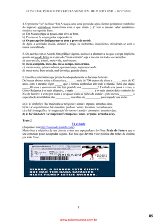 CONCURSO PÚBLICO PREFEITURA MUNICIPAL DE PENTECOSTE - 20/07/2014
3
4. O pronome "se" na frase ―Em Aracaju, uma cena parecida: após clientes pedirem o reembolso
do ingresso sentindo-se insatisfeitos com o que viram (...)‖ tem o mesmo valor semântico-
sintático na seguinte frase:
a) Em Maceió paga-se pouco, mas vive-se bem.
b) Precisa-se de empregados responsáveis.
c) Os passageiros indignaram-se com a greve do metrô.
d) Após a confusão inicial, durante a briga, os motoristas insatisfeitos ofenderam-se com a
maior naturalidade.
5. De acordo com o Acordo Ortográfico vigente, assinale a alternativa na qual a regra implícita
quanto ao uso do hífen na expressão ―meia-entrada‖ seja a mesma em todos os exemplos:
a) auto-escola, e-mail, meia-vida, azul-escuro.
b) meio-campista, meio-dia, meio-campo, meio-irmão.
c) meia-casaca, primeira-dama, queima-roupa, super-reservada.
d) meia-noite, bem-criada, mal-dormida, guarda-chuva.
6. Escolha a alternativa que preencha adequadamente as lacunas do texto:
De braços abertos sobre a Guanabara, ______ mais de 700 metros de altura e ______mais de 82
anos, com o mesmo vigor _____ que o tornou conhecido em todo o mundo. Será que daqui
_____80 anos o monumento não terá perdido sua ___________? Exaltado em prosa e verso, o
Cristo Redentor é o mais altaneiro, o mais ______________ e o mais democrático símbolo do
Rio de Janeiro: é visto por todos e de quase todas as partes da cidade – pelo menos _________ a
especulação imobiliária não __________ muralhas de __________ para impedir sua visão.
a) à / a/ simbólico /há/ majestância/ religioso / aonde / ergueu / arranhas-céus.
b) há / a/ arquitetônico /há/ maestria/ piedoso / onde / levantou / arranhas-céu.
c) a /há/ iconográfico /a/ magestade/ fervoroso / aonde / construiu / arranha-céus.
d) a/ há/ simbólico / a/ majestade/ conspícuo / onde / ergueu / arranha-céus.
Texto 2
Tá avisado
(disponível em http://taavisado.tumblr.com/)
Muito boa a iniciativa de um cinema avisar aos espectadores do filme Praia do Futuro que o
seu conteúdo pode desagradar alguns. Tão boa que deveria virar política das redes de cinema
pra todo filme.
www.pciconcursos.com.br
85
 